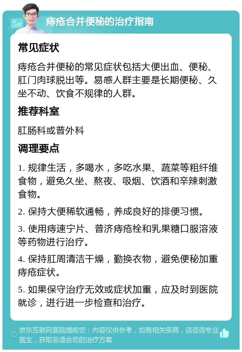 痔疮合并便秘的治疗指南 常见症状 痔疮合并便秘的常见症状包括大便出血、便秘、肛门肉球脱出等。易感人群主要是长期便秘、久坐不动、饮食不规律的人群。 推荐科室 肛肠科或普外科 调理要点 1. 规律生活，多喝水，多吃水果、蔬菜等粗纤维食物，避免久坐、熬夜、吸烟、饮酒和辛辣刺激食物。 2. 保持大便稀软通畅，养成良好的排便习惯。 3. 使用痔速宁片、普济痔疮栓和乳果糖口服溶液等药物进行治疗。 4. 保持肛周清洁干燥，勤换衣物，避免便秘加重痔疮症状。 5. 如果保守治疗无效或症状加重，应及时到医院就诊，进行进一步检查和治疗。