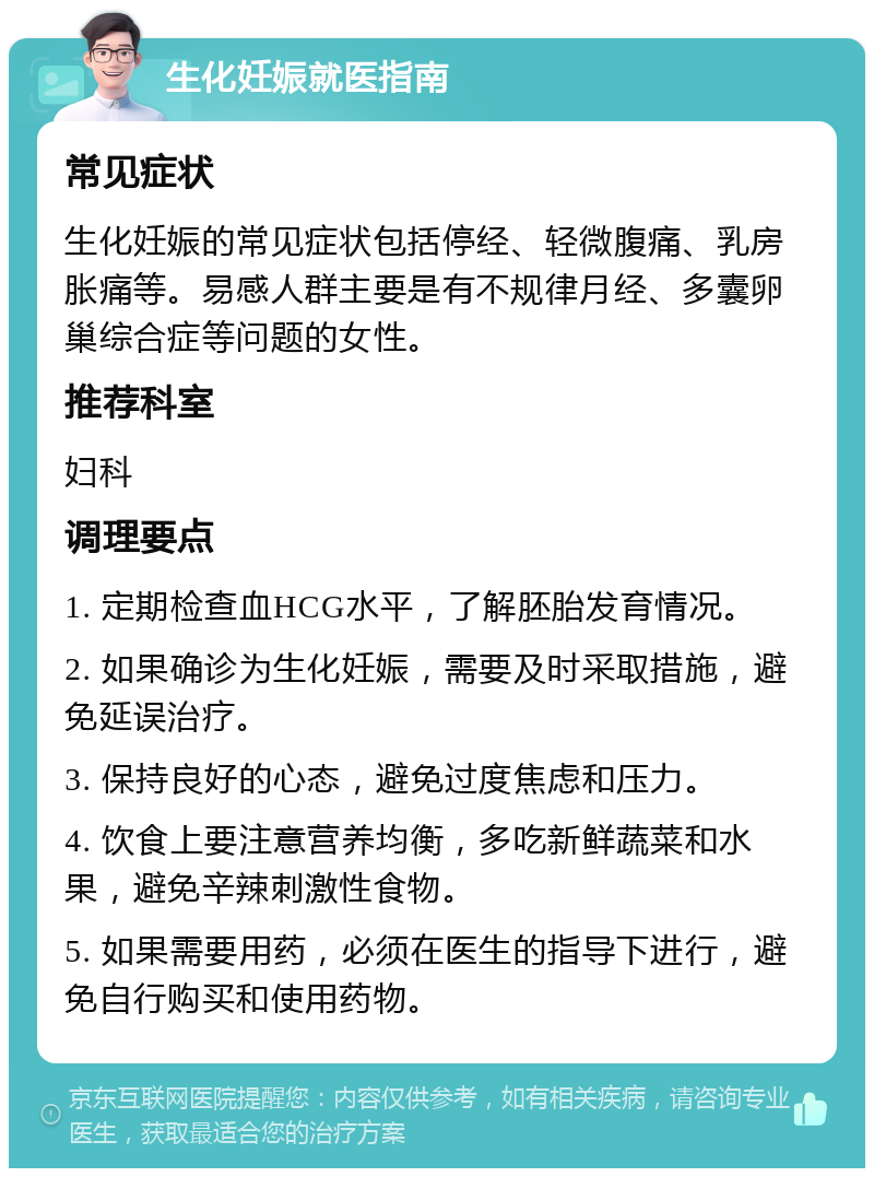 生化妊娠就医指南 常见症状 生化妊娠的常见症状包括停经、轻微腹痛、乳房胀痛等。易感人群主要是有不规律月经、多囊卵巢综合症等问题的女性。 推荐科室 妇科 调理要点 1. 定期检查血HCG水平，了解胚胎发育情况。 2. 如果确诊为生化妊娠，需要及时采取措施，避免延误治疗。 3. 保持良好的心态，避免过度焦虑和压力。 4. 饮食上要注意营养均衡，多吃新鲜蔬菜和水果，避免辛辣刺激性食物。 5. 如果需要用药，必须在医生的指导下进行，避免自行购买和使用药物。