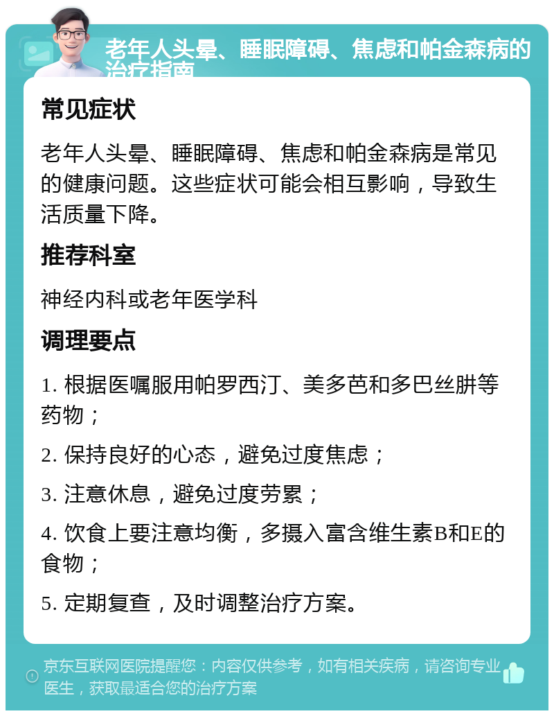 老年人头晕、睡眠障碍、焦虑和帕金森病的治疗指南 常见症状 老年人头晕、睡眠障碍、焦虑和帕金森病是常见的健康问题。这些症状可能会相互影响，导致生活质量下降。 推荐科室 神经内科或老年医学科 调理要点 1. 根据医嘱服用帕罗西汀、美多芭和多巴丝肼等药物； 2. 保持良好的心态，避免过度焦虑； 3. 注意休息，避免过度劳累； 4. 饮食上要注意均衡，多摄入富含维生素B和E的食物； 5. 定期复查，及时调整治疗方案。