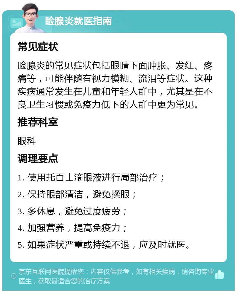 睑腺炎就医指南 常见症状 睑腺炎的常见症状包括眼睛下面肿胀、发红、疼痛等，可能伴随有视力模糊、流泪等症状。这种疾病通常发生在儿童和年轻人群中，尤其是在不良卫生习惯或免疫力低下的人群中更为常见。 推荐科室 眼科 调理要点 1. 使用托百士滴眼液进行局部治疗； 2. 保持眼部清洁，避免揉眼； 3. 多休息，避免过度疲劳； 4. 加强营养，提高免疫力； 5. 如果症状严重或持续不退，应及时就医。