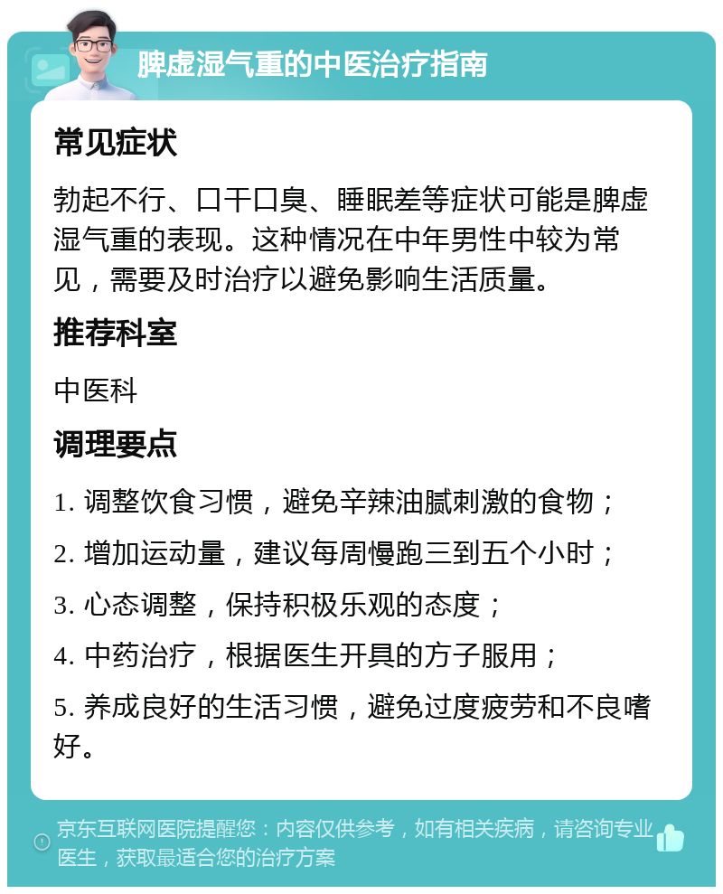 脾虚湿气重的中医治疗指南 常见症状 勃起不行、口干口臭、睡眠差等症状可能是脾虚湿气重的表现。这种情况在中年男性中较为常见，需要及时治疗以避免影响生活质量。 推荐科室 中医科 调理要点 1. 调整饮食习惯，避免辛辣油腻刺激的食物； 2. 增加运动量，建议每周慢跑三到五个小时； 3. 心态调整，保持积极乐观的态度； 4. 中药治疗，根据医生开具的方子服用； 5. 养成良好的生活习惯，避免过度疲劳和不良嗜好。