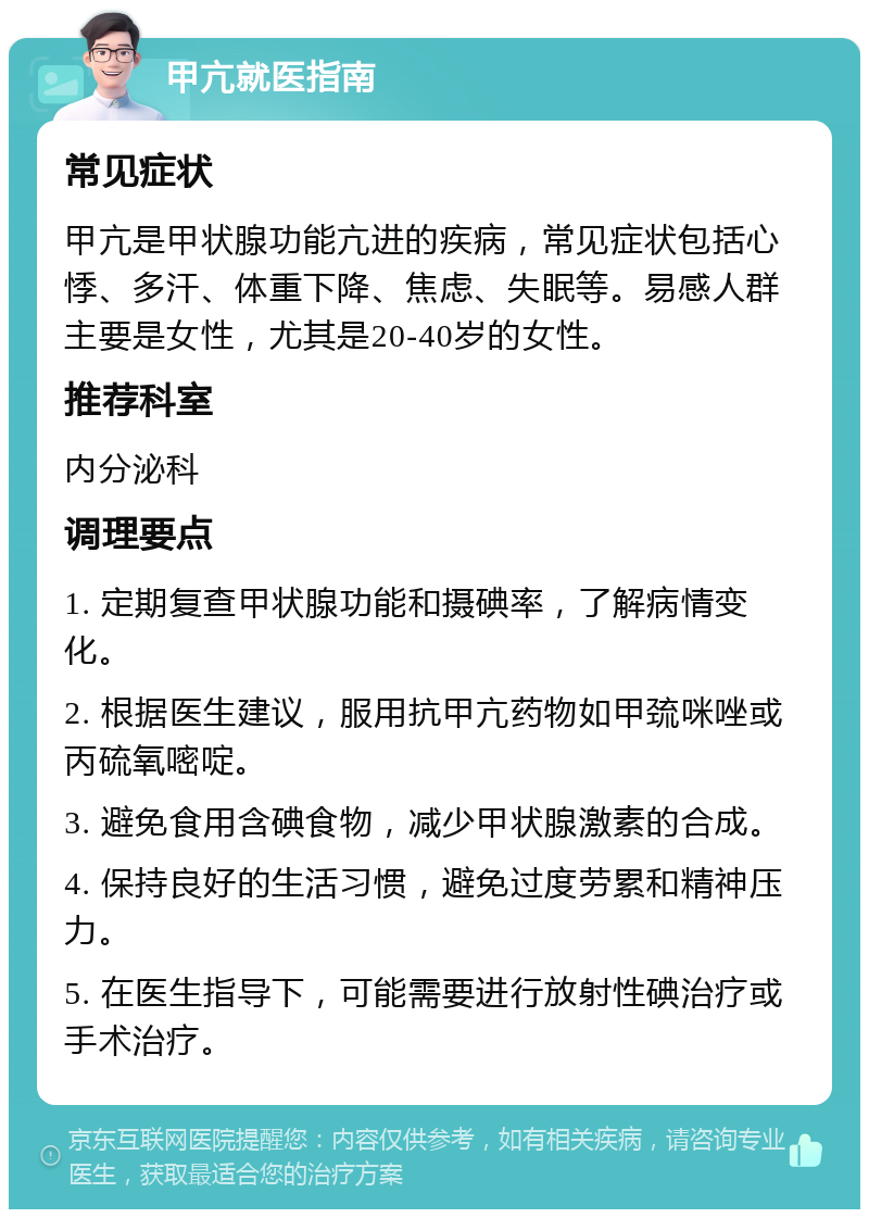 甲亢就医指南 常见症状 甲亢是甲状腺功能亢进的疾病，常见症状包括心悸、多汗、体重下降、焦虑、失眠等。易感人群主要是女性，尤其是20-40岁的女性。 推荐科室 内分泌科 调理要点 1. 定期复查甲状腺功能和摄碘率，了解病情变化。 2. 根据医生建议，服用抗甲亢药物如甲巯咪唑或丙硫氧嘧啶。 3. 避免食用含碘食物，减少甲状腺激素的合成。 4. 保持良好的生活习惯，避免过度劳累和精神压力。 5. 在医生指导下，可能需要进行放射性碘治疗或手术治疗。