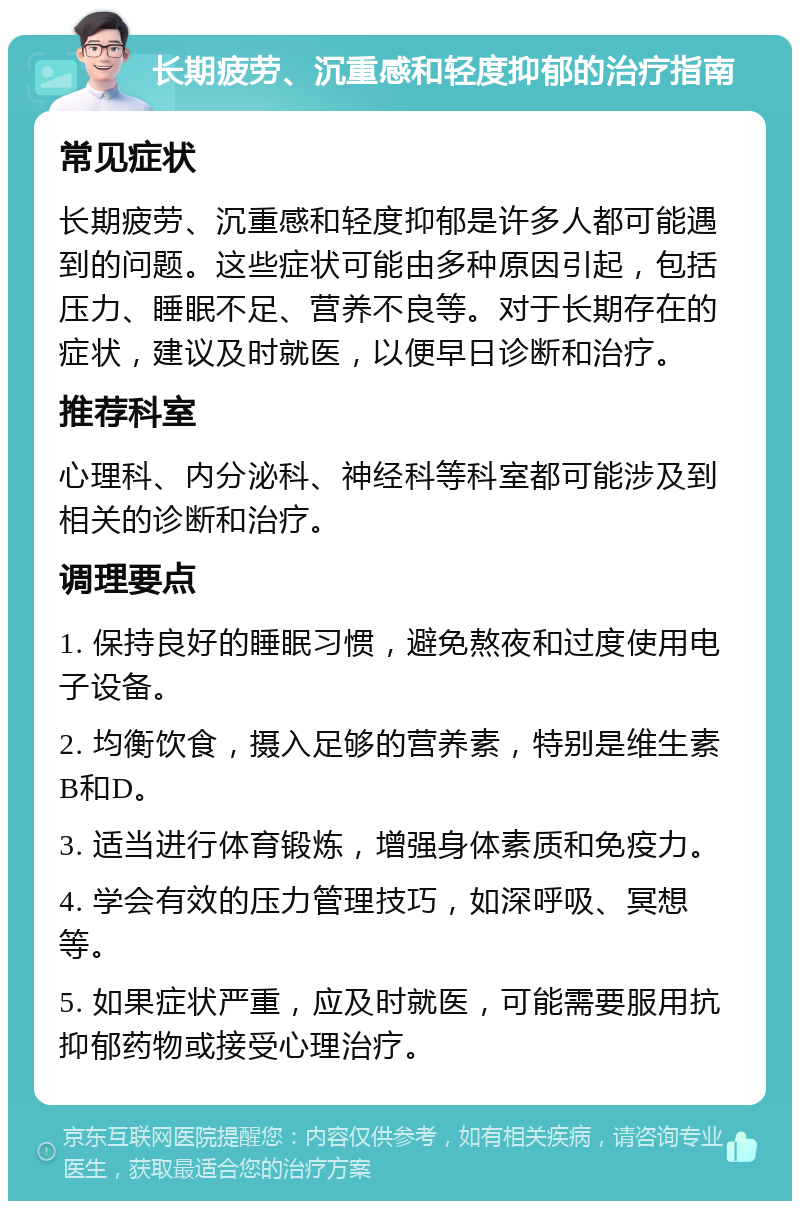 长期疲劳、沉重感和轻度抑郁的治疗指南 常见症状 长期疲劳、沉重感和轻度抑郁是许多人都可能遇到的问题。这些症状可能由多种原因引起，包括压力、睡眠不足、营养不良等。对于长期存在的症状，建议及时就医，以便早日诊断和治疗。 推荐科室 心理科、内分泌科、神经科等科室都可能涉及到相关的诊断和治疗。 调理要点 1. 保持良好的睡眠习惯，避免熬夜和过度使用电子设备。 2. 均衡饮食，摄入足够的营养素，特别是维生素B和D。 3. 适当进行体育锻炼，增强身体素质和免疫力。 4. 学会有效的压力管理技巧，如深呼吸、冥想等。 5. 如果症状严重，应及时就医，可能需要服用抗抑郁药物或接受心理治疗。