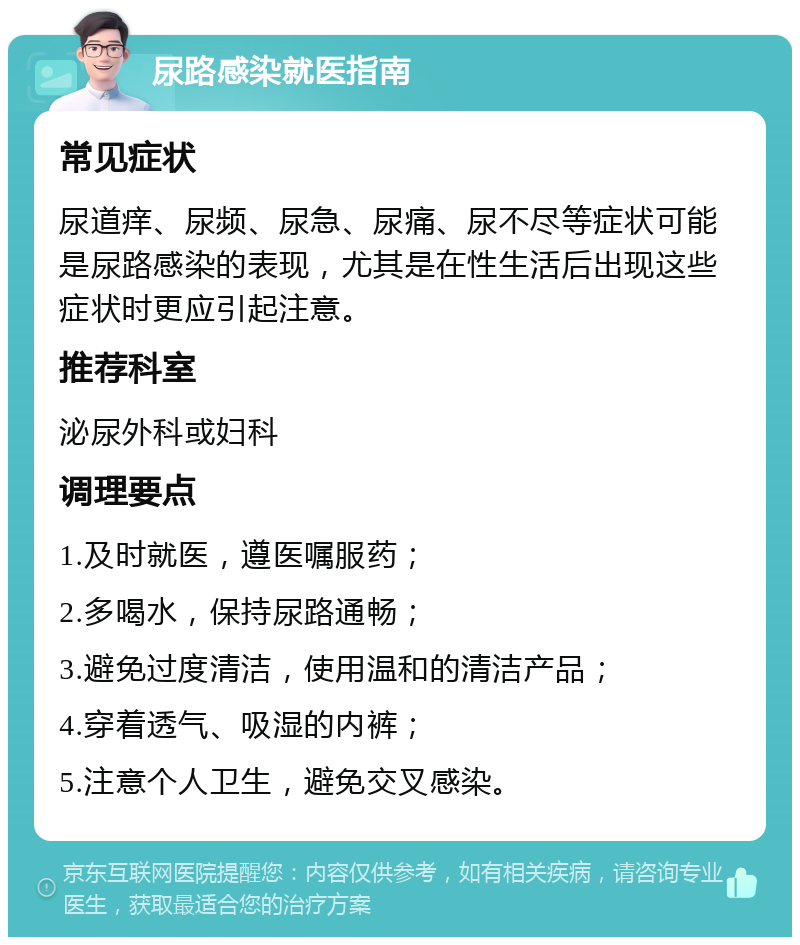 尿路感染就医指南 常见症状 尿道痒、尿频、尿急、尿痛、尿不尽等症状可能是尿路感染的表现，尤其是在性生活后出现这些症状时更应引起注意。 推荐科室 泌尿外科或妇科 调理要点 1.及时就医，遵医嘱服药； 2.多喝水，保持尿路通畅； 3.避免过度清洁，使用温和的清洁产品； 4.穿着透气、吸湿的内裤； 5.注意个人卫生，避免交叉感染。