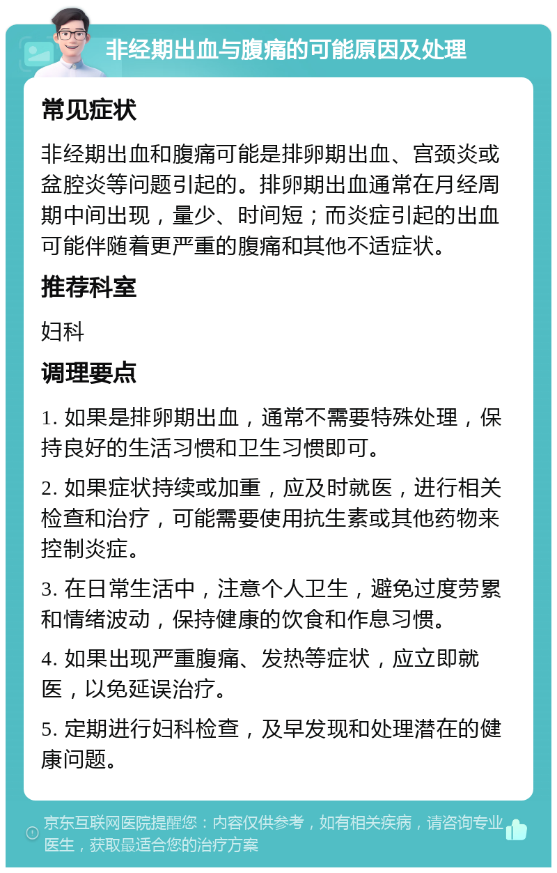 非经期出血与腹痛的可能原因及处理 常见症状 非经期出血和腹痛可能是排卵期出血、宫颈炎或盆腔炎等问题引起的。排卵期出血通常在月经周期中间出现，量少、时间短；而炎症引起的出血可能伴随着更严重的腹痛和其他不适症状。 推荐科室 妇科 调理要点 1. 如果是排卵期出血，通常不需要特殊处理，保持良好的生活习惯和卫生习惯即可。 2. 如果症状持续或加重，应及时就医，进行相关检查和治疗，可能需要使用抗生素或其他药物来控制炎症。 3. 在日常生活中，注意个人卫生，避免过度劳累和情绪波动，保持健康的饮食和作息习惯。 4. 如果出现严重腹痛、发热等症状，应立即就医，以免延误治疗。 5. 定期进行妇科检查，及早发现和处理潜在的健康问题。