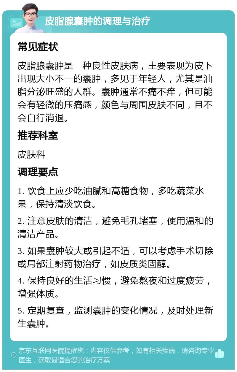 皮脂腺囊肿的调理与治疗 常见症状 皮脂腺囊肿是一种良性皮肤病，主要表现为皮下出现大小不一的囊肿，多见于年轻人，尤其是油脂分泌旺盛的人群。囊肿通常不痛不痒，但可能会有轻微的压痛感，颜色与周围皮肤不同，且不会自行消退。 推荐科室 皮肤科 调理要点 1. 饮食上应少吃油腻和高糖食物，多吃蔬菜水果，保持清淡饮食。 2. 注意皮肤的清洁，避免毛孔堵塞，使用温和的清洁产品。 3. 如果囊肿较大或引起不适，可以考虑手术切除或局部注射药物治疗，如皮质类固醇。 4. 保持良好的生活习惯，避免熬夜和过度疲劳，增强体质。 5. 定期复查，监测囊肿的变化情况，及时处理新生囊肿。