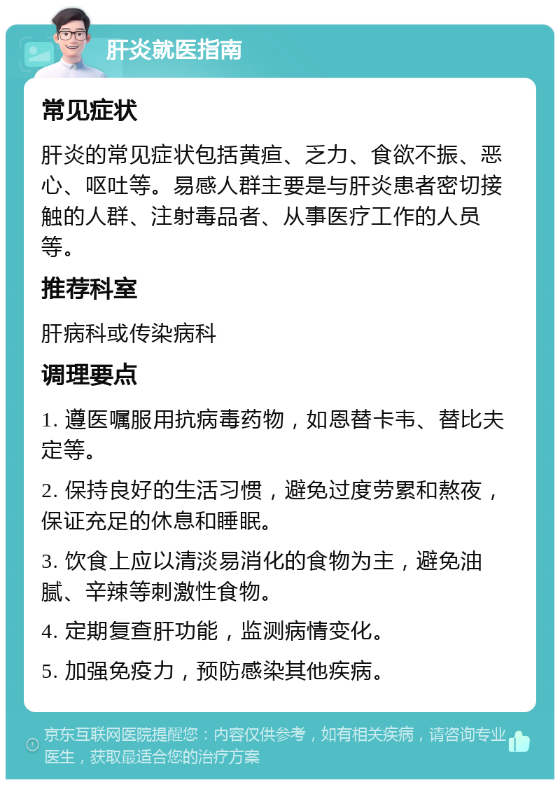 肝炎就医指南 常见症状 肝炎的常见症状包括黄疸、乏力、食欲不振、恶心、呕吐等。易感人群主要是与肝炎患者密切接触的人群、注射毒品者、从事医疗工作的人员等。 推荐科室 肝病科或传染病科 调理要点 1. 遵医嘱服用抗病毒药物，如恩替卡韦、替比夫定等。 2. 保持良好的生活习惯，避免过度劳累和熬夜，保证充足的休息和睡眠。 3. 饮食上应以清淡易消化的食物为主，避免油腻、辛辣等刺激性食物。 4. 定期复查肝功能，监测病情变化。 5. 加强免疫力，预防感染其他疾病。