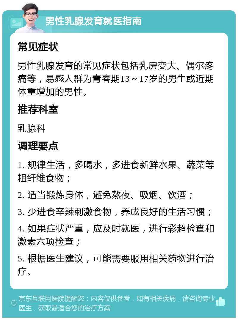 男性乳腺发育就医指南 常见症状 男性乳腺发育的常见症状包括乳房变大、偶尔疼痛等，易感人群为青春期13～17岁的男生或近期体重增加的男性。 推荐科室 乳腺科 调理要点 1. 规律生活，多喝水，多进食新鲜水果、蔬菜等粗纤维食物； 2. 适当锻炼身体，避免熬夜、吸烟、饮酒； 3. 少进食辛辣刺激食物，养成良好的生活习惯； 4. 如果症状严重，应及时就医，进行彩超检查和激素六项检查； 5. 根据医生建议，可能需要服用相关药物进行治疗。