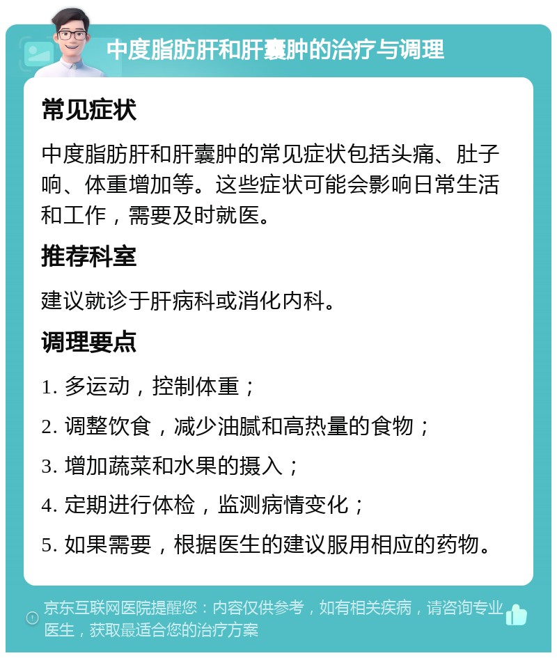 中度脂肪肝和肝囊肿的治疗与调理 常见症状 中度脂肪肝和肝囊肿的常见症状包括头痛、肚子响、体重增加等。这些症状可能会影响日常生活和工作，需要及时就医。 推荐科室 建议就诊于肝病科或消化内科。 调理要点 1. 多运动，控制体重； 2. 调整饮食，减少油腻和高热量的食物； 3. 增加蔬菜和水果的摄入； 4. 定期进行体检，监测病情变化； 5. 如果需要，根据医生的建议服用相应的药物。