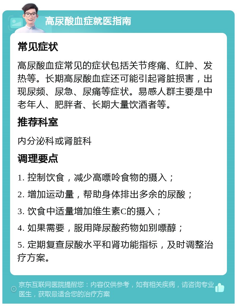 高尿酸血症就医指南 常见症状 高尿酸血症常见的症状包括关节疼痛、红肿、发热等。长期高尿酸血症还可能引起肾脏损害，出现尿频、尿急、尿痛等症状。易感人群主要是中老年人、肥胖者、长期大量饮酒者等。 推荐科室 内分泌科或肾脏科 调理要点 1. 控制饮食，减少高嘌呤食物的摄入； 2. 增加运动量，帮助身体排出多余的尿酸； 3. 饮食中适量增加维生素C的摄入； 4. 如果需要，服用降尿酸药物如别嘌醇； 5. 定期复查尿酸水平和肾功能指标，及时调整治疗方案。