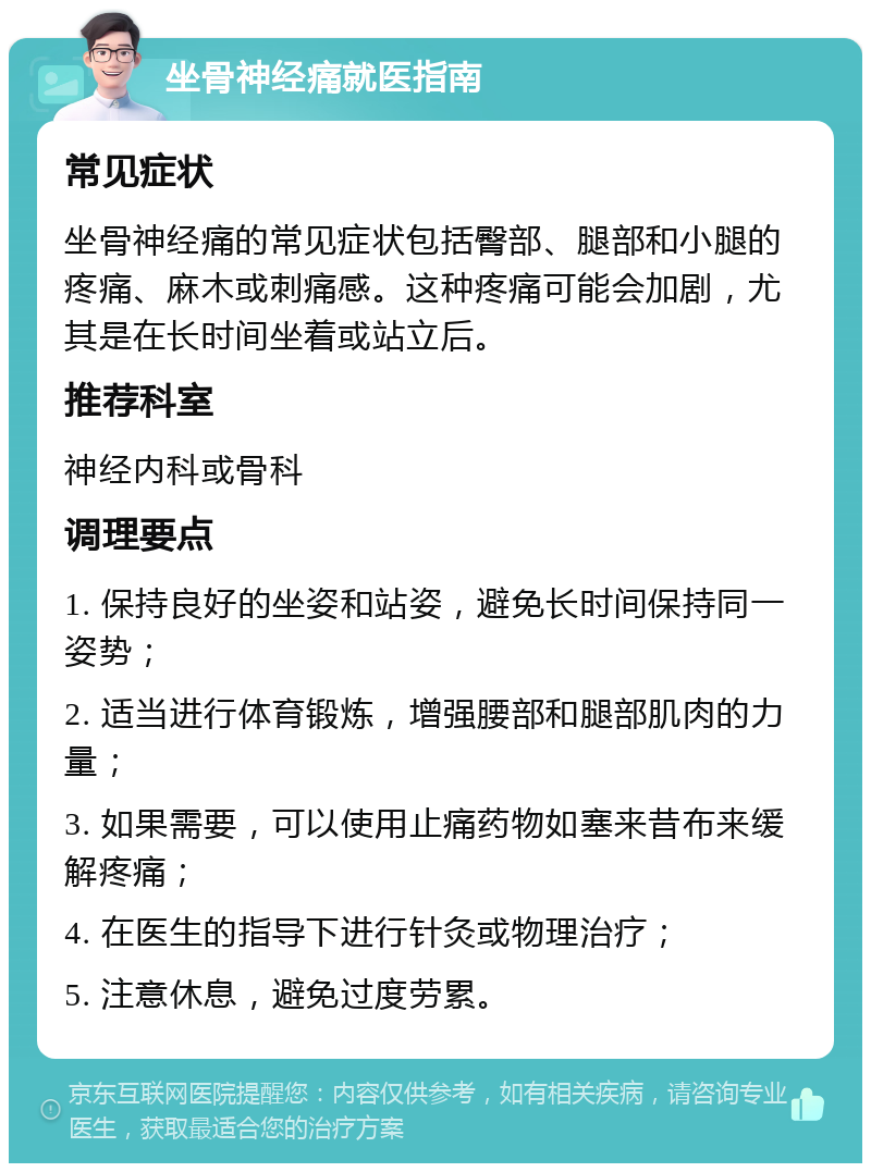 坐骨神经痛就医指南 常见症状 坐骨神经痛的常见症状包括臀部、腿部和小腿的疼痛、麻木或刺痛感。这种疼痛可能会加剧，尤其是在长时间坐着或站立后。 推荐科室 神经内科或骨科 调理要点 1. 保持良好的坐姿和站姿，避免长时间保持同一姿势； 2. 适当进行体育锻炼，增强腰部和腿部肌肉的力量； 3. 如果需要，可以使用止痛药物如塞来昔布来缓解疼痛； 4. 在医生的指导下进行针灸或物理治疗； 5. 注意休息，避免过度劳累。