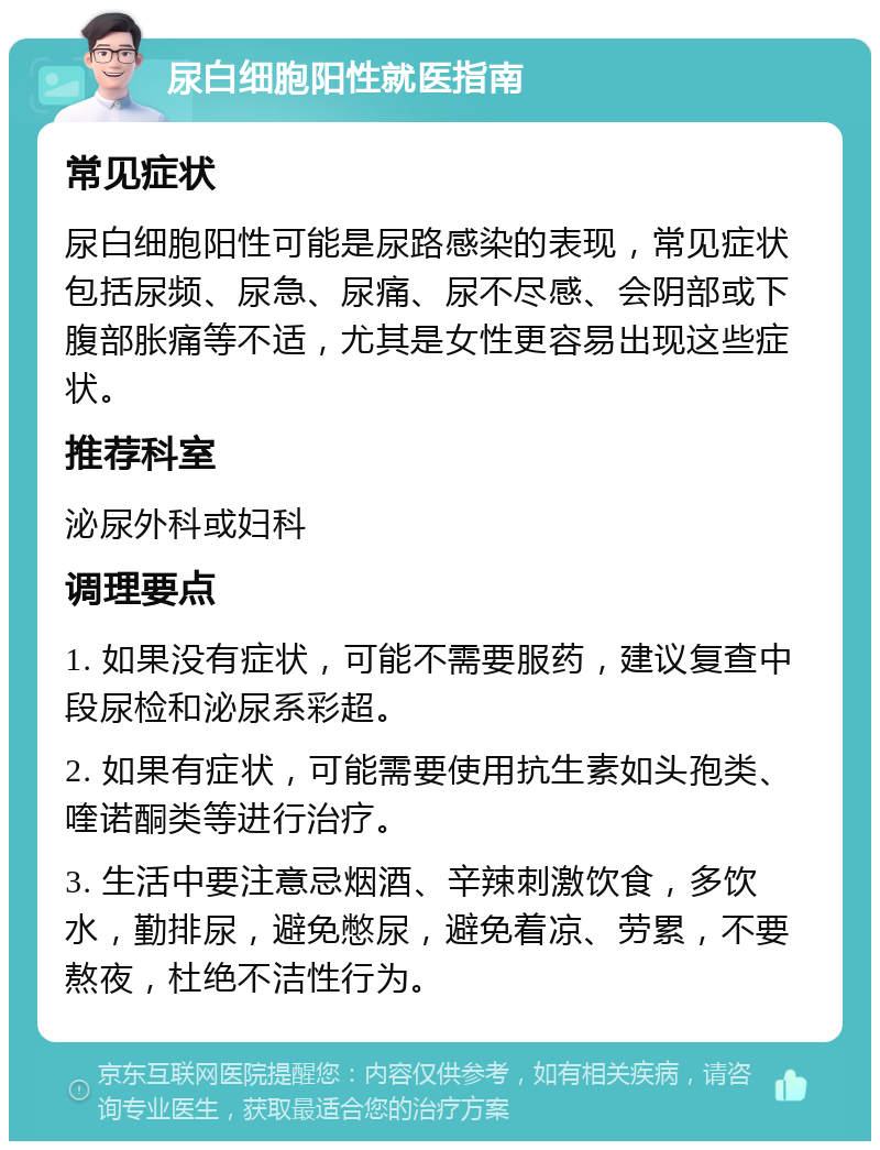 尿白细胞阳性就医指南 常见症状 尿白细胞阳性可能是尿路感染的表现，常见症状包括尿频、尿急、尿痛、尿不尽感、会阴部或下腹部胀痛等不适，尤其是女性更容易出现这些症状。 推荐科室 泌尿外科或妇科 调理要点 1. 如果没有症状，可能不需要服药，建议复查中段尿检和泌尿系彩超。 2. 如果有症状，可能需要使用抗生素如头孢类、喹诺酮类等进行治疗。 3. 生活中要注意忌烟酒、辛辣刺激饮食，多饮水，勤排尿，避免憋尿，避免着凉、劳累，不要熬夜，杜绝不洁性行为。