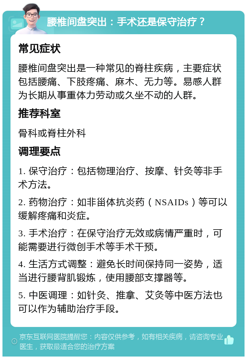 腰椎间盘突出：手术还是保守治疗？ 常见症状 腰椎间盘突出是一种常见的脊柱疾病，主要症状包括腰痛、下肢疼痛、麻木、无力等。易感人群为长期从事重体力劳动或久坐不动的人群。 推荐科室 骨科或脊柱外科 调理要点 1. 保守治疗：包括物理治疗、按摩、针灸等非手术方法。 2. 药物治疗：如非甾体抗炎药（NSAIDs）等可以缓解疼痛和炎症。 3. 手术治疗：在保守治疗无效或病情严重时，可能需要进行微创手术等手术干预。 4. 生活方式调整：避免长时间保持同一姿势，适当进行腰背肌锻炼，使用腰部支撑器等。 5. 中医调理：如针灸、推拿、艾灸等中医方法也可以作为辅助治疗手段。