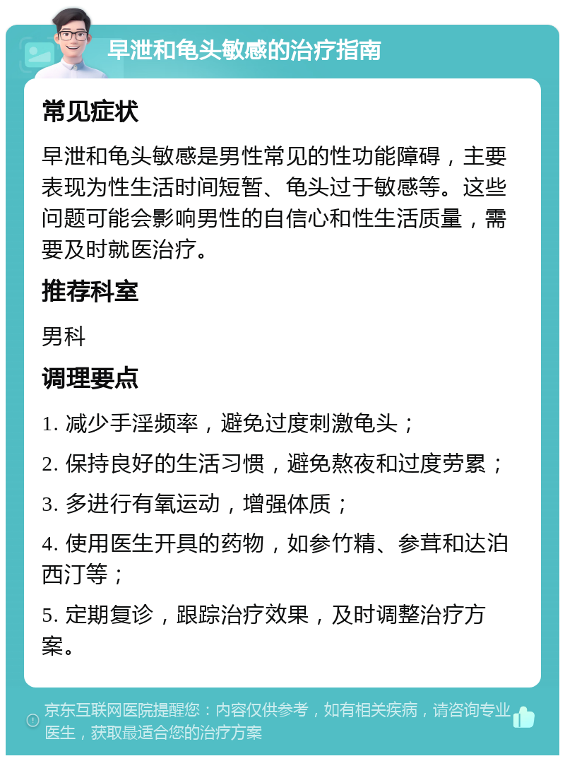 早泄和龟头敏感的治疗指南 常见症状 早泄和龟头敏感是男性常见的性功能障碍，主要表现为性生活时间短暂、龟头过于敏感等。这些问题可能会影响男性的自信心和性生活质量，需要及时就医治疗。 推荐科室 男科 调理要点 1. 减少手淫频率，避免过度刺激龟头； 2. 保持良好的生活习惯，避免熬夜和过度劳累； 3. 多进行有氧运动，增强体质； 4. 使用医生开具的药物，如参竹精、参茸和达泊西汀等； 5. 定期复诊，跟踪治疗效果，及时调整治疗方案。