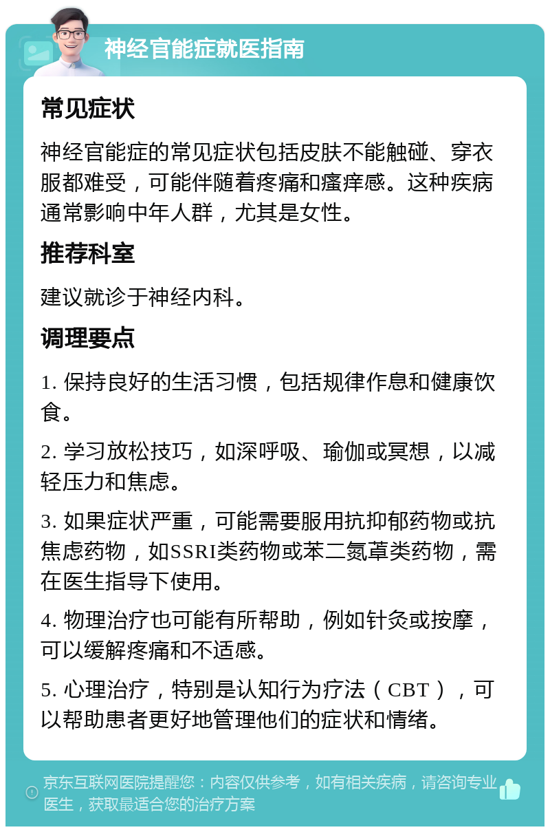 神经官能症就医指南 常见症状 神经官能症的常见症状包括皮肤不能触碰、穿衣服都难受，可能伴随着疼痛和瘙痒感。这种疾病通常影响中年人群，尤其是女性。 推荐科室 建议就诊于神经内科。 调理要点 1. 保持良好的生活习惯，包括规律作息和健康饮食。 2. 学习放松技巧，如深呼吸、瑜伽或冥想，以减轻压力和焦虑。 3. 如果症状严重，可能需要服用抗抑郁药物或抗焦虑药物，如SSRI类药物或苯二氮䓬类药物，需在医生指导下使用。 4. 物理治疗也可能有所帮助，例如针灸或按摩，可以缓解疼痛和不适感。 5. 心理治疗，特别是认知行为疗法（CBT），可以帮助患者更好地管理他们的症状和情绪。