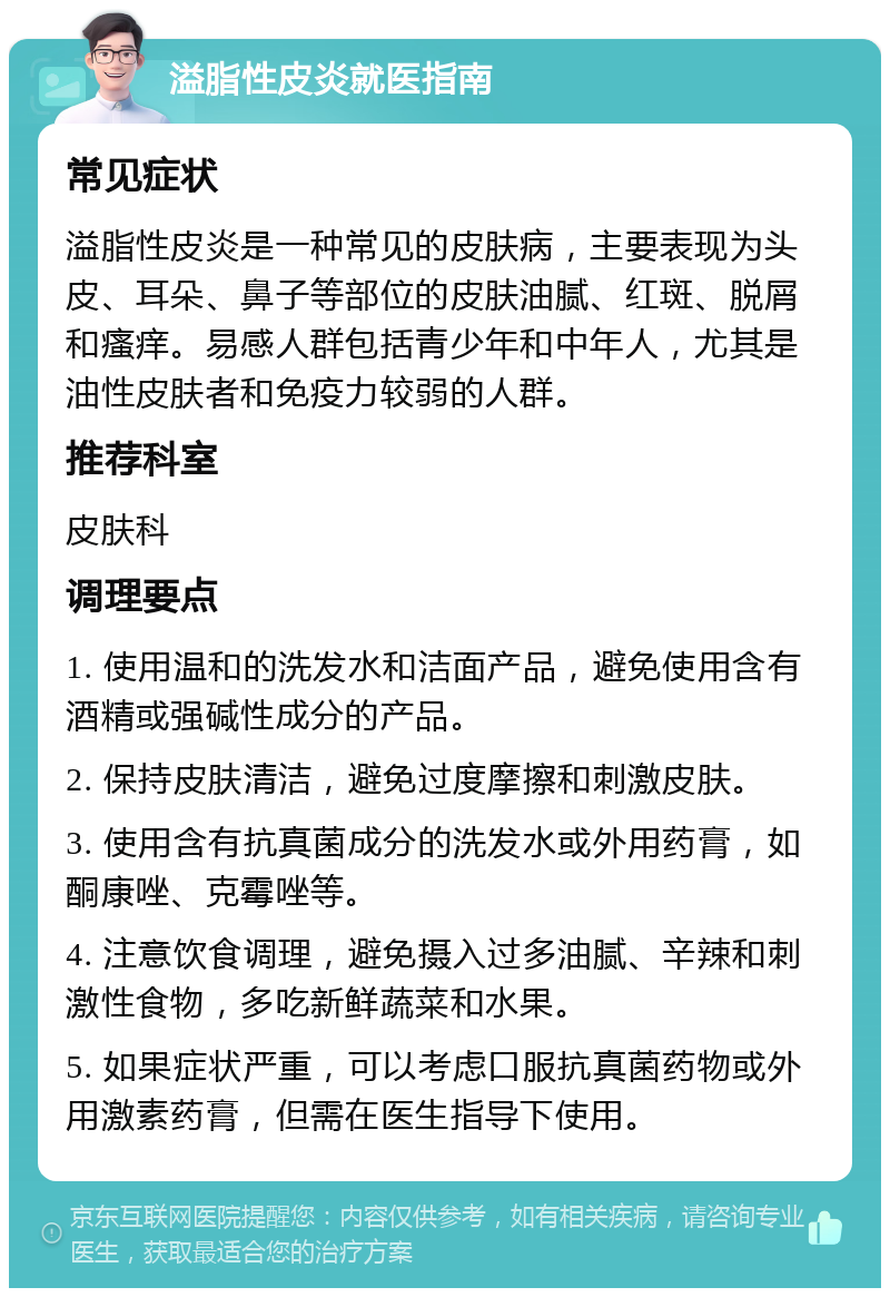 溢脂性皮炎就医指南 常见症状 溢脂性皮炎是一种常见的皮肤病，主要表现为头皮、耳朵、鼻子等部位的皮肤油腻、红斑、脱屑和瘙痒。易感人群包括青少年和中年人，尤其是油性皮肤者和免疫力较弱的人群。 推荐科室 皮肤科 调理要点 1. 使用温和的洗发水和洁面产品，避免使用含有酒精或强碱性成分的产品。 2. 保持皮肤清洁，避免过度摩擦和刺激皮肤。 3. 使用含有抗真菌成分的洗发水或外用药膏，如酮康唑、克霉唑等。 4. 注意饮食调理，避免摄入过多油腻、辛辣和刺激性食物，多吃新鲜蔬菜和水果。 5. 如果症状严重，可以考虑口服抗真菌药物或外用激素药膏，但需在医生指导下使用。