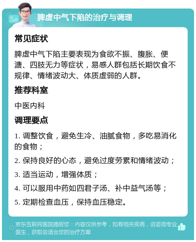 脾虚中气下陷的治疗与调理 常见症状 脾虚中气下陷主要表现为食欲不振、腹胀、便溏、四肢无力等症状，易感人群包括长期饮食不规律、情绪波动大、体质虚弱的人群。 推荐科室 中医内科 调理要点 1. 调整饮食，避免生冷、油腻食物，多吃易消化的食物； 2. 保持良好的心态，避免过度劳累和情绪波动； 3. 适当运动，增强体质； 4. 可以服用中药如四君子汤、补中益气汤等； 5. 定期检查血压，保持血压稳定。