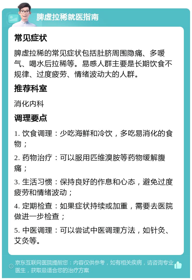 脾虚拉稀就医指南 常见症状 脾虚拉稀的常见症状包括肚脐周围隐痛、多嗳气、喝水后拉稀等。易感人群主要是长期饮食不规律、过度疲劳、情绪波动大的人群。 推荐科室 消化内科 调理要点 1. 饮食调理：少吃海鲜和冷饮，多吃易消化的食物； 2. 药物治疗：可以服用匹维溴胺等药物缓解腹痛； 3. 生活习惯：保持良好的作息和心态，避免过度疲劳和情绪波动； 4. 定期检查：如果症状持续或加重，需要去医院做进一步检查； 5. 中医调理：可以尝试中医调理方法，如针灸、艾灸等。