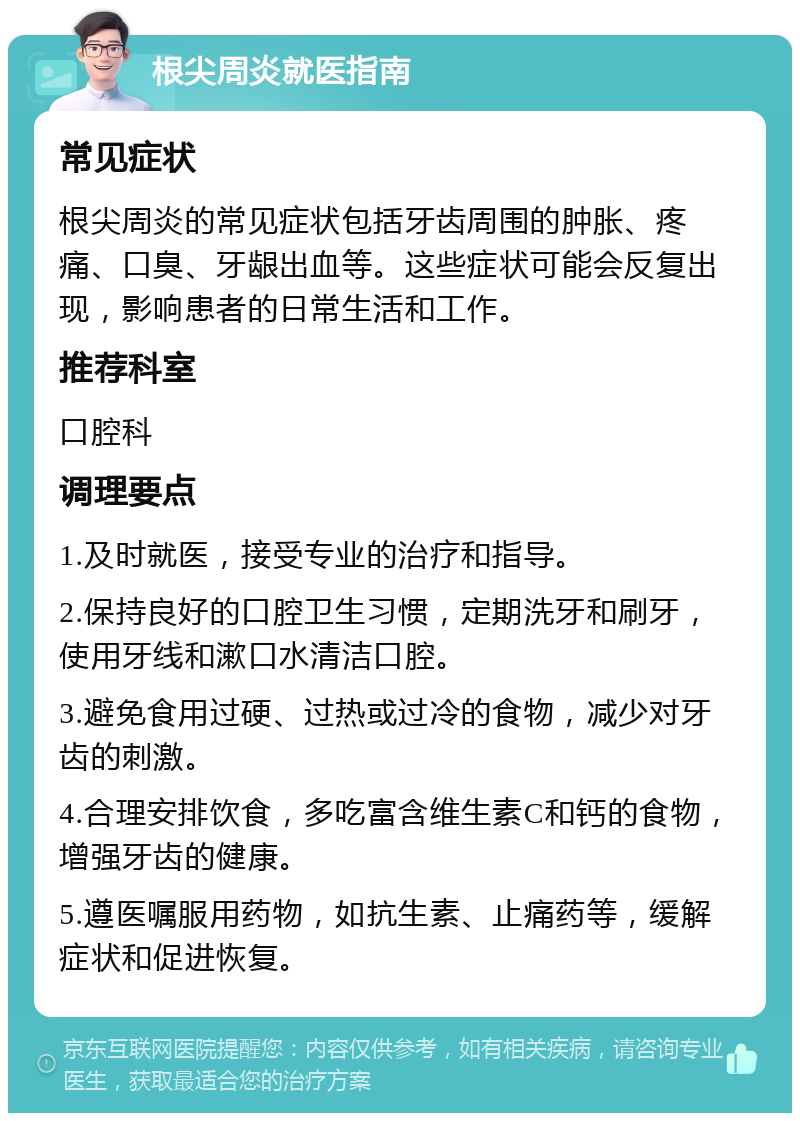 根尖周炎就医指南 常见症状 根尖周炎的常见症状包括牙齿周围的肿胀、疼痛、口臭、牙龈出血等。这些症状可能会反复出现，影响患者的日常生活和工作。 推荐科室 口腔科 调理要点 1.及时就医，接受专业的治疗和指导。 2.保持良好的口腔卫生习惯，定期洗牙和刷牙，使用牙线和漱口水清洁口腔。 3.避免食用过硬、过热或过冷的食物，减少对牙齿的刺激。 4.合理安排饮食，多吃富含维生素C和钙的食物，增强牙齿的健康。 5.遵医嘱服用药物，如抗生素、止痛药等，缓解症状和促进恢复。