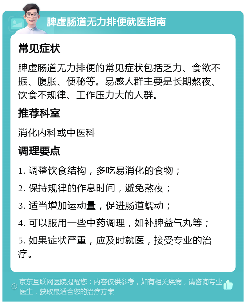 脾虚肠道无力排便就医指南 常见症状 脾虚肠道无力排便的常见症状包括乏力、食欲不振、腹胀、便秘等。易感人群主要是长期熬夜、饮食不规律、工作压力大的人群。 推荐科室 消化内科或中医科 调理要点 1. 调整饮食结构，多吃易消化的食物； 2. 保持规律的作息时间，避免熬夜； 3. 适当增加运动量，促进肠道蠕动； 4. 可以服用一些中药调理，如补脾益气丸等； 5. 如果症状严重，应及时就医，接受专业的治疗。