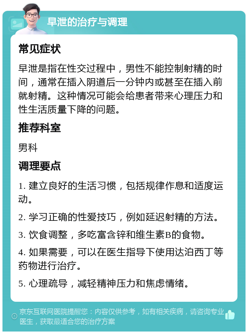 早泄的治疗与调理 常见症状 早泄是指在性交过程中，男性不能控制射精的时间，通常在插入阴道后一分钟内或甚至在插入前就射精。这种情况可能会给患者带来心理压力和性生活质量下降的问题。 推荐科室 男科 调理要点 1. 建立良好的生活习惯，包括规律作息和适度运动。 2. 学习正确的性爱技巧，例如延迟射精的方法。 3. 饮食调整，多吃富含锌和维生素B的食物。 4. 如果需要，可以在医生指导下使用达泊西丁等药物进行治疗。 5. 心理疏导，减轻精神压力和焦虑情绪。