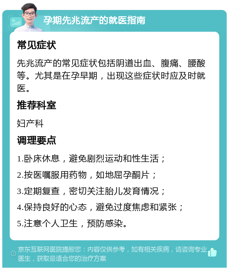 孕期先兆流产的就医指南 常见症状 先兆流产的常见症状包括阴道出血、腹痛、腰酸等。尤其是在孕早期，出现这些症状时应及时就医。 推荐科室 妇产科 调理要点 1.卧床休息，避免剧烈运动和性生活； 2.按医嘱服用药物，如地屈孕酮片； 3.定期复查，密切关注胎儿发育情况； 4.保持良好的心态，避免过度焦虑和紧张； 5.注意个人卫生，预防感染。