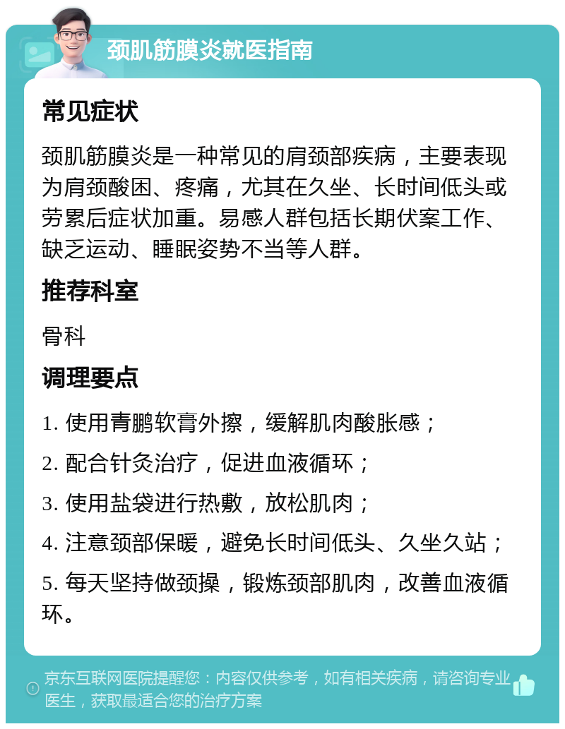 颈肌筋膜炎就医指南 常见症状 颈肌筋膜炎是一种常见的肩颈部疾病，主要表现为肩颈酸困、疼痛，尤其在久坐、长时间低头或劳累后症状加重。易感人群包括长期伏案工作、缺乏运动、睡眠姿势不当等人群。 推荐科室 骨科 调理要点 1. 使用青鹏软膏外擦，缓解肌肉酸胀感； 2. 配合针灸治疗，促进血液循环； 3. 使用盐袋进行热敷，放松肌肉； 4. 注意颈部保暖，避免长时间低头、久坐久站； 5. 每天坚持做颈操，锻炼颈部肌肉，改善血液循环。