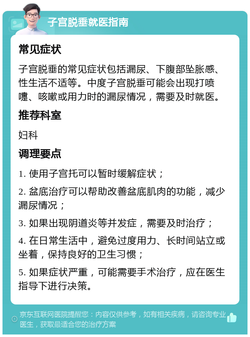 子宫脱垂就医指南 常见症状 子宫脱垂的常见症状包括漏尿、下腹部坠胀感、性生活不适等。中度子宫脱垂可能会出现打喷嚏、咳嗽或用力时的漏尿情况，需要及时就医。 推荐科室 妇科 调理要点 1. 使用子宫托可以暂时缓解症状； 2. 盆底治疗可以帮助改善盆底肌肉的功能，减少漏尿情况； 3. 如果出现阴道炎等并发症，需要及时治疗； 4. 在日常生活中，避免过度用力、长时间站立或坐着，保持良好的卫生习惯； 5. 如果症状严重，可能需要手术治疗，应在医生指导下进行决策。