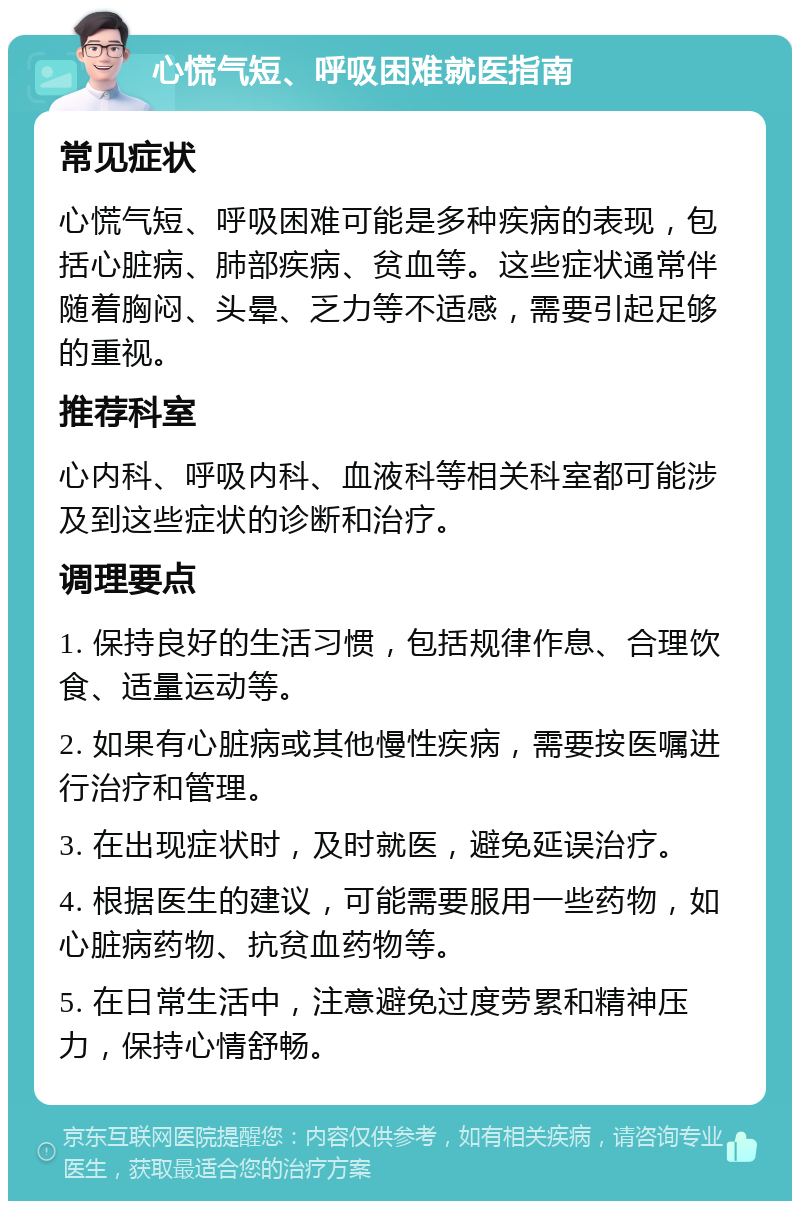 心慌气短、呼吸困难就医指南 常见症状 心慌气短、呼吸困难可能是多种疾病的表现，包括心脏病、肺部疾病、贫血等。这些症状通常伴随着胸闷、头晕、乏力等不适感，需要引起足够的重视。 推荐科室 心内科、呼吸内科、血液科等相关科室都可能涉及到这些症状的诊断和治疗。 调理要点 1. 保持良好的生活习惯，包括规律作息、合理饮食、适量运动等。 2. 如果有心脏病或其他慢性疾病，需要按医嘱进行治疗和管理。 3. 在出现症状时，及时就医，避免延误治疗。 4. 根据医生的建议，可能需要服用一些药物，如心脏病药物、抗贫血药物等。 5. 在日常生活中，注意避免过度劳累和精神压力，保持心情舒畅。