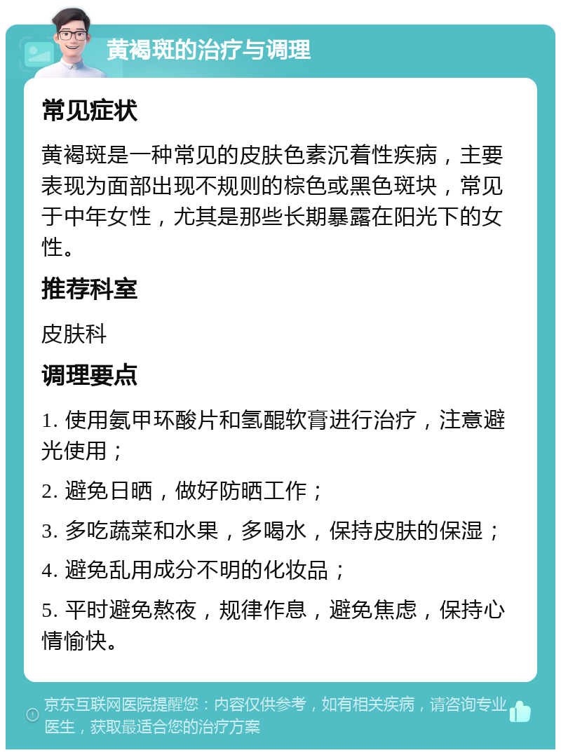 黄褐斑的治疗与调理 常见症状 黄褐斑是一种常见的皮肤色素沉着性疾病，主要表现为面部出现不规则的棕色或黑色斑块，常见于中年女性，尤其是那些长期暴露在阳光下的女性。 推荐科室 皮肤科 调理要点 1. 使用氨甲环酸片和氢醌软膏进行治疗，注意避光使用； 2. 避免日晒，做好防晒工作； 3. 多吃蔬菜和水果，多喝水，保持皮肤的保湿； 4. 避免乱用成分不明的化妆品； 5. 平时避免熬夜，规律作息，避免焦虑，保持心情愉快。