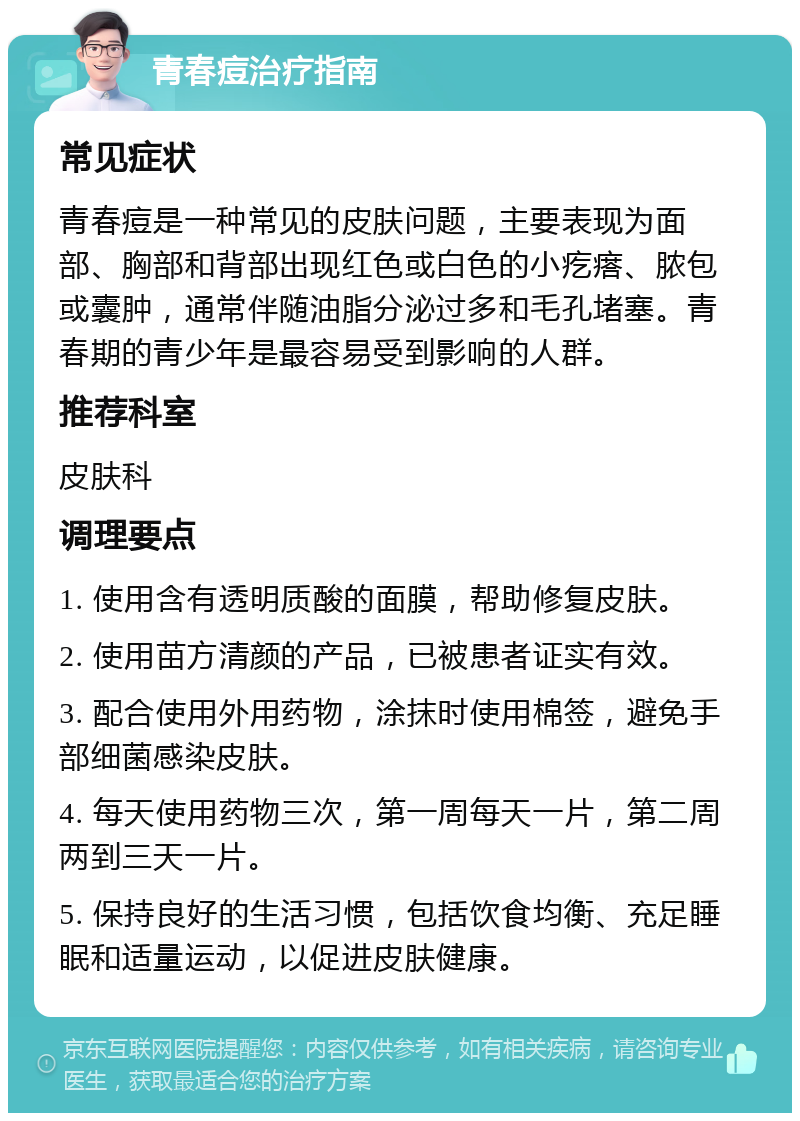 青春痘治疗指南 常见症状 青春痘是一种常见的皮肤问题，主要表现为面部、胸部和背部出现红色或白色的小疙瘩、脓包或囊肿，通常伴随油脂分泌过多和毛孔堵塞。青春期的青少年是最容易受到影响的人群。 推荐科室 皮肤科 调理要点 1. 使用含有透明质酸的面膜，帮助修复皮肤。 2. 使用苗方清颜的产品，已被患者证实有效。 3. 配合使用外用药物，涂抹时使用棉签，避免手部细菌感染皮肤。 4. 每天使用药物三次，第一周每天一片，第二周两到三天一片。 5. 保持良好的生活习惯，包括饮食均衡、充足睡眠和适量运动，以促进皮肤健康。