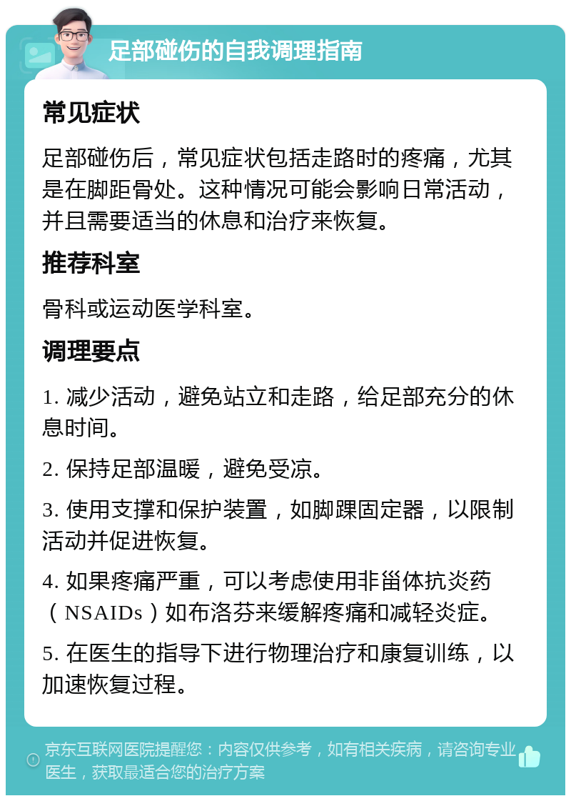 足部碰伤的自我调理指南 常见症状 足部碰伤后，常见症状包括走路时的疼痛，尤其是在脚距骨处。这种情况可能会影响日常活动，并且需要适当的休息和治疗来恢复。 推荐科室 骨科或运动医学科室。 调理要点 1. 减少活动，避免站立和走路，给足部充分的休息时间。 2. 保持足部温暖，避免受凉。 3. 使用支撑和保护装置，如脚踝固定器，以限制活动并促进恢复。 4. 如果疼痛严重，可以考虑使用非甾体抗炎药（NSAIDs）如布洛芬来缓解疼痛和减轻炎症。 5. 在医生的指导下进行物理治疗和康复训练，以加速恢复过程。