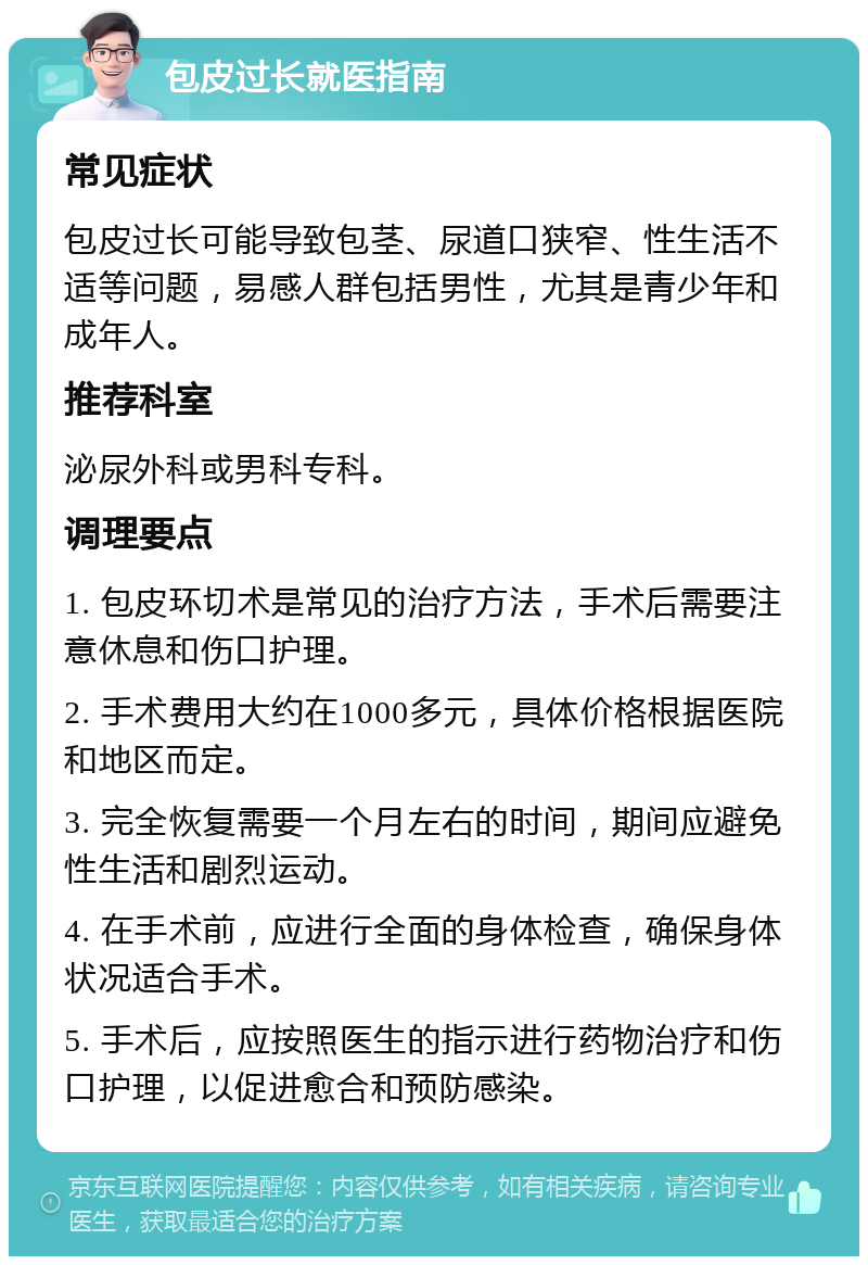 包皮过长就医指南 常见症状 包皮过长可能导致包茎、尿道口狭窄、性生活不适等问题，易感人群包括男性，尤其是青少年和成年人。 推荐科室 泌尿外科或男科专科。 调理要点 1. 包皮环切术是常见的治疗方法，手术后需要注意休息和伤口护理。 2. 手术费用大约在1000多元，具体价格根据医院和地区而定。 3. 完全恢复需要一个月左右的时间，期间应避免性生活和剧烈运动。 4. 在手术前，应进行全面的身体检查，确保身体状况适合手术。 5. 手术后，应按照医生的指示进行药物治疗和伤口护理，以促进愈合和预防感染。