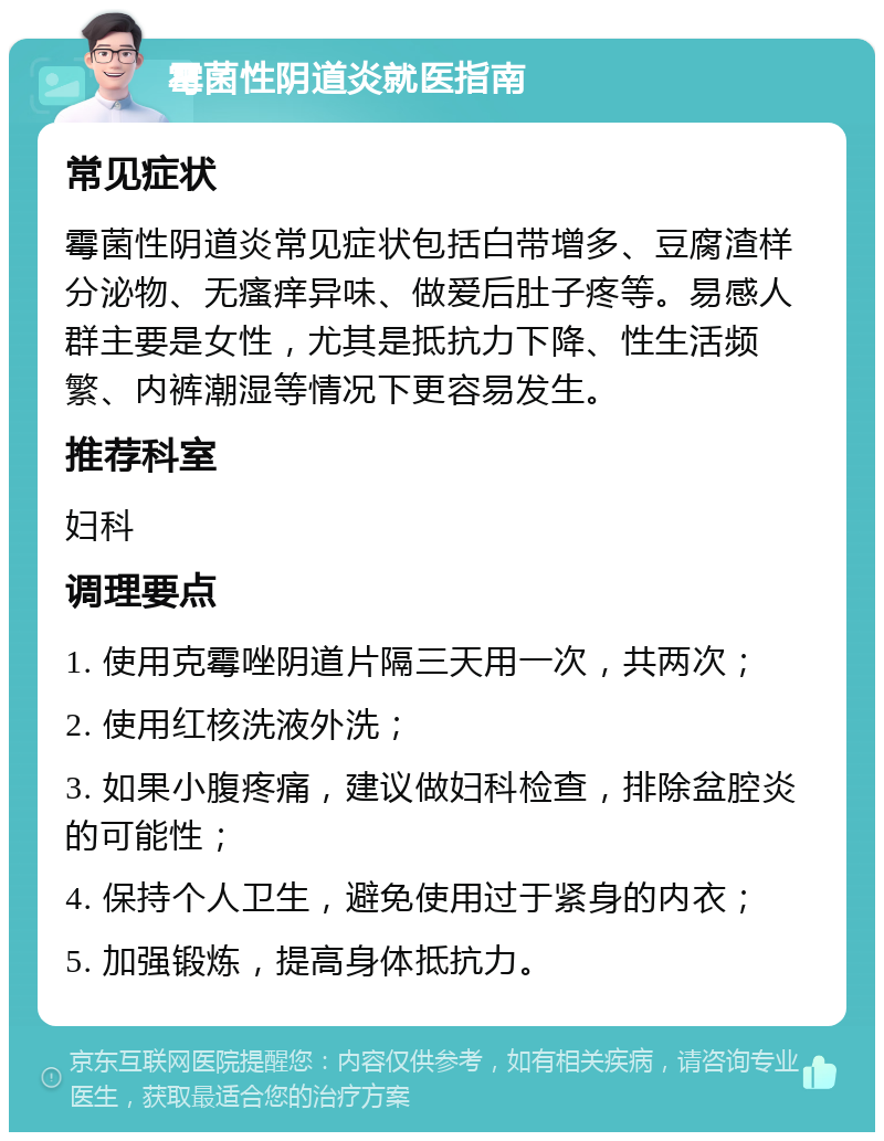 霉菌性阴道炎就医指南 常见症状 霉菌性阴道炎常见症状包括白带增多、豆腐渣样分泌物、无瘙痒异味、做爱后肚子疼等。易感人群主要是女性，尤其是抵抗力下降、性生活频繁、内裤潮湿等情况下更容易发生。 推荐科室 妇科 调理要点 1. 使用克霉唑阴道片隔三天用一次，共两次； 2. 使用红核洗液外洗； 3. 如果小腹疼痛，建议做妇科检查，排除盆腔炎的可能性； 4. 保持个人卫生，避免使用过于紧身的内衣； 5. 加强锻炼，提高身体抵抗力。