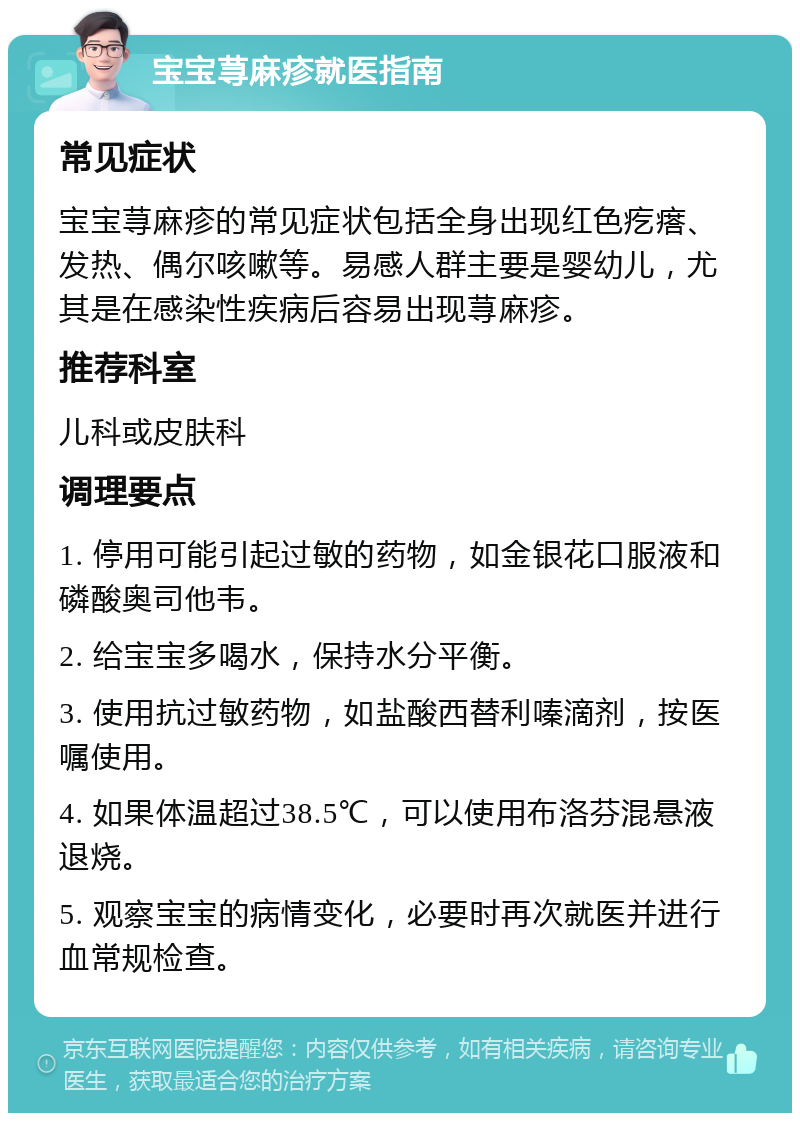 宝宝荨麻疹就医指南 常见症状 宝宝荨麻疹的常见症状包括全身出现红色疙瘩、发热、偶尔咳嗽等。易感人群主要是婴幼儿，尤其是在感染性疾病后容易出现荨麻疹。 推荐科室 儿科或皮肤科 调理要点 1. 停用可能引起过敏的药物，如金银花口服液和磷酸奥司他韦。 2. 给宝宝多喝水，保持水分平衡。 3. 使用抗过敏药物，如盐酸西替利嗪滴剂，按医嘱使用。 4. 如果体温超过38.5℃，可以使用布洛芬混悬液退烧。 5. 观察宝宝的病情变化，必要时再次就医并进行血常规检查。