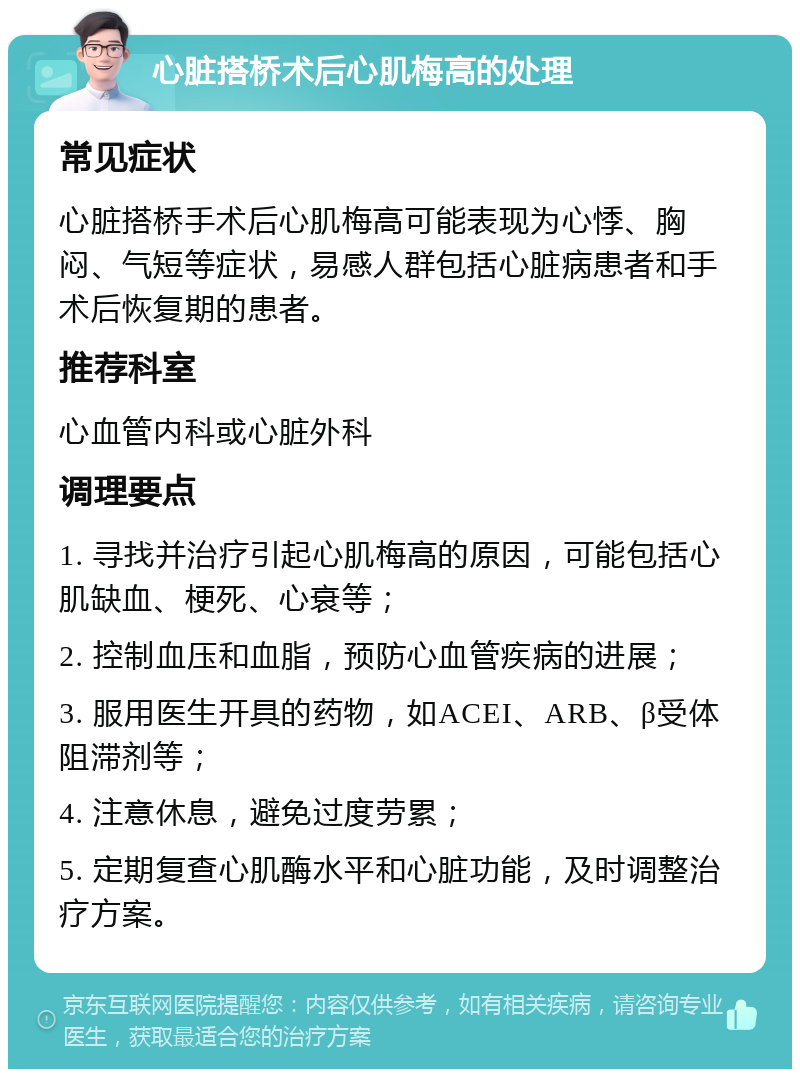 心脏搭桥术后心肌梅高的处理 常见症状 心脏搭桥手术后心肌梅高可能表现为心悸、胸闷、气短等症状，易感人群包括心脏病患者和手术后恢复期的患者。 推荐科室 心血管内科或心脏外科 调理要点 1. 寻找并治疗引起心肌梅高的原因，可能包括心肌缺血、梗死、心衰等； 2. 控制血压和血脂，预防心血管疾病的进展； 3. 服用医生开具的药物，如ACEI、ARB、β受体阻滞剂等； 4. 注意休息，避免过度劳累； 5. 定期复查心肌酶水平和心脏功能，及时调整治疗方案。