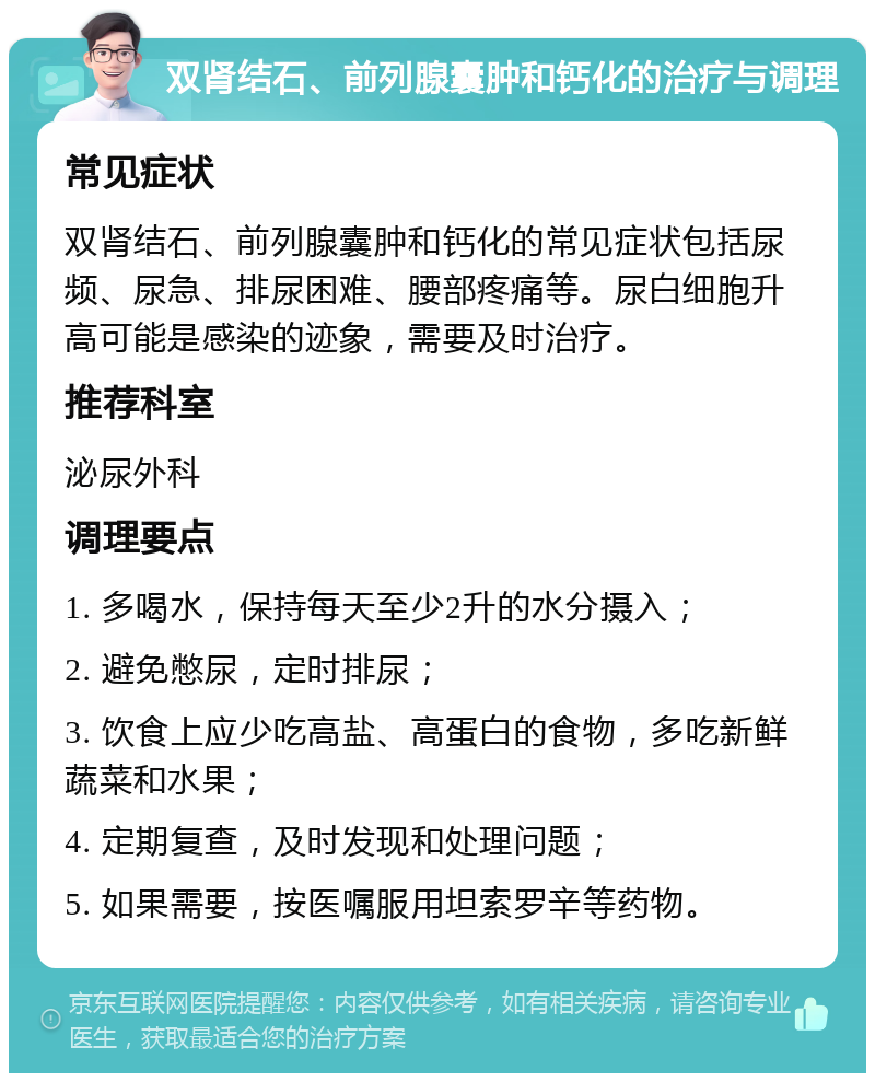 双肾结石、前列腺囊肿和钙化的治疗与调理 常见症状 双肾结石、前列腺囊肿和钙化的常见症状包括尿频、尿急、排尿困难、腰部疼痛等。尿白细胞升高可能是感染的迹象，需要及时治疗。 推荐科室 泌尿外科 调理要点 1. 多喝水，保持每天至少2升的水分摄入； 2. 避免憋尿，定时排尿； 3. 饮食上应少吃高盐、高蛋白的食物，多吃新鲜蔬菜和水果； 4. 定期复查，及时发现和处理问题； 5. 如果需要，按医嘱服用坦索罗辛等药物。