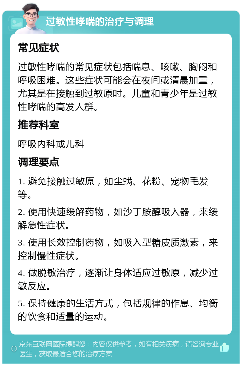 过敏性哮喘的治疗与调理 常见症状 过敏性哮喘的常见症状包括喘息、咳嗽、胸闷和呼吸困难。这些症状可能会在夜间或清晨加重，尤其是在接触到过敏原时。儿童和青少年是过敏性哮喘的高发人群。 推荐科室 呼吸内科或儿科 调理要点 1. 避免接触过敏原，如尘螨、花粉、宠物毛发等。 2. 使用快速缓解药物，如沙丁胺醇吸入器，来缓解急性症状。 3. 使用长效控制药物，如吸入型糖皮质激素，来控制慢性症状。 4. 做脱敏治疗，逐渐让身体适应过敏原，减少过敏反应。 5. 保持健康的生活方式，包括规律的作息、均衡的饮食和适量的运动。