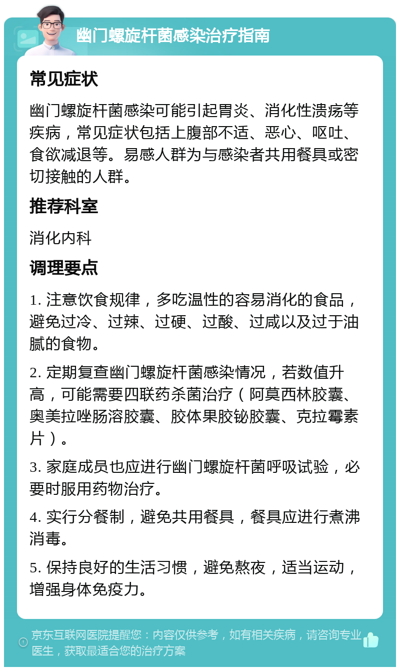 幽门螺旋杆菌感染治疗指南 常见症状 幽门螺旋杆菌感染可能引起胃炎、消化性溃疡等疾病，常见症状包括上腹部不适、恶心、呕吐、食欲减退等。易感人群为与感染者共用餐具或密切接触的人群。 推荐科室 消化内科 调理要点 1. 注意饮食规律，多吃温性的容易消化的食品，避免过冷、过辣、过硬、过酸、过咸以及过于油腻的食物。 2. 定期复查幽门螺旋杆菌感染情况，若数值升高，可能需要四联药杀菌治疗（阿莫西林胶囊、奥美拉唑肠溶胶囊、胶体果胶铋胶囊、克拉霉素片）。 3. 家庭成员也应进行幽门螺旋杆菌呼吸试验，必要时服用药物治疗。 4. 实行分餐制，避免共用餐具，餐具应进行煮沸消毒。 5. 保持良好的生活习惯，避免熬夜，适当运动，增强身体免疫力。