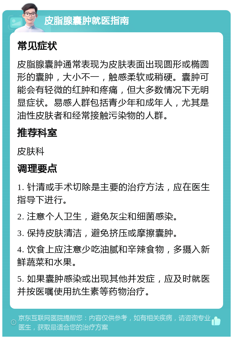 皮脂腺囊肿就医指南 常见症状 皮脂腺囊肿通常表现为皮肤表面出现圆形或椭圆形的囊肿，大小不一，触感柔软或稍硬。囊肿可能会有轻微的红肿和疼痛，但大多数情况下无明显症状。易感人群包括青少年和成年人，尤其是油性皮肤者和经常接触污染物的人群。 推荐科室 皮肤科 调理要点 1. 针清或手术切除是主要的治疗方法，应在医生指导下进行。 2. 注意个人卫生，避免灰尘和细菌感染。 3. 保持皮肤清洁，避免挤压或摩擦囊肿。 4. 饮食上应注意少吃油腻和辛辣食物，多摄入新鲜蔬菜和水果。 5. 如果囊肿感染或出现其他并发症，应及时就医并按医嘱使用抗生素等药物治疗。