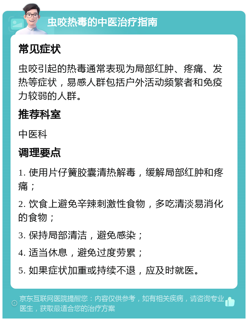 虫咬热毒的中医治疗指南 常见症状 虫咬引起的热毒通常表现为局部红肿、疼痛、发热等症状，易感人群包括户外活动频繁者和免疫力较弱的人群。 推荐科室 中医科 调理要点 1. 使用片仔簧胶囊清热解毒，缓解局部红肿和疼痛； 2. 饮食上避免辛辣刺激性食物，多吃清淡易消化的食物； 3. 保持局部清洁，避免感染； 4. 适当休息，避免过度劳累； 5. 如果症状加重或持续不退，应及时就医。