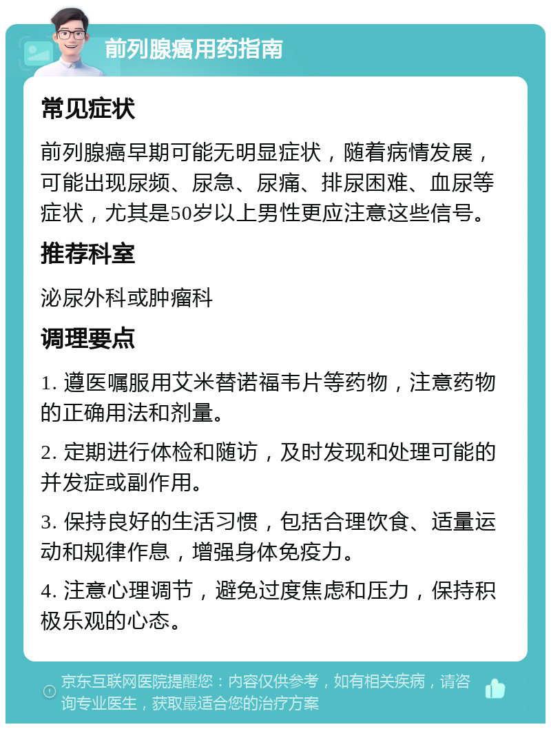 前列腺癌用药指南 常见症状 前列腺癌早期可能无明显症状，随着病情发展，可能出现尿频、尿急、尿痛、排尿困难、血尿等症状，尤其是50岁以上男性更应注意这些信号。 推荐科室 泌尿外科或肿瘤科 调理要点 1. 遵医嘱服用艾米替诺福韦片等药物，注意药物的正确用法和剂量。 2. 定期进行体检和随访，及时发现和处理可能的并发症或副作用。 3. 保持良好的生活习惯，包括合理饮食、适量运动和规律作息，增强身体免疫力。 4. 注意心理调节，避免过度焦虑和压力，保持积极乐观的心态。