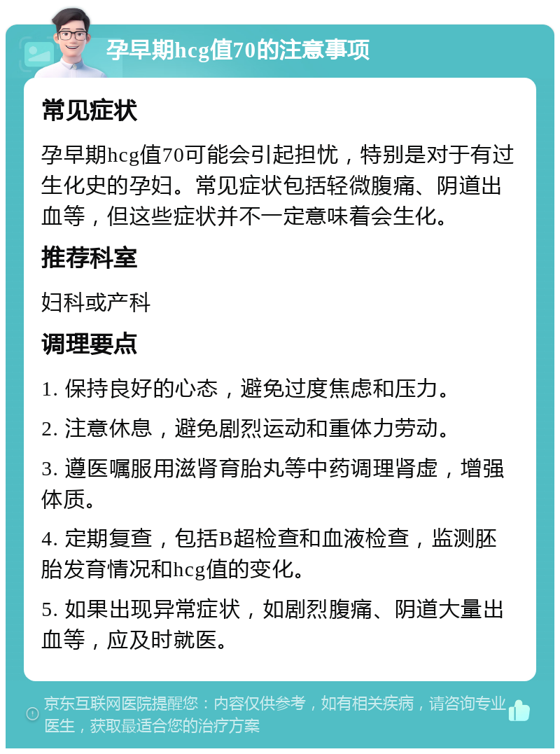 孕早期hcg值70的注意事项 常见症状 孕早期hcg值70可能会引起担忧，特别是对于有过生化史的孕妇。常见症状包括轻微腹痛、阴道出血等，但这些症状并不一定意味着会生化。 推荐科室 妇科或产科 调理要点 1. 保持良好的心态，避免过度焦虑和压力。 2. 注意休息，避免剧烈运动和重体力劳动。 3. 遵医嘱服用滋肾育胎丸等中药调理肾虚，增强体质。 4. 定期复查，包括B超检查和血液检查，监测胚胎发育情况和hcg值的变化。 5. 如果出现异常症状，如剧烈腹痛、阴道大量出血等，应及时就医。