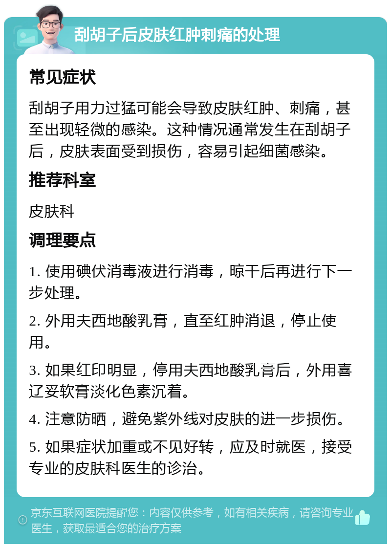 刮胡子后皮肤红肿刺痛的处理 常见症状 刮胡子用力过猛可能会导致皮肤红肿、刺痛，甚至出现轻微的感染。这种情况通常发生在刮胡子后，皮肤表面受到损伤，容易引起细菌感染。 推荐科室 皮肤科 调理要点 1. 使用碘伏消毒液进行消毒，晾干后再进行下一步处理。 2. 外用夫西地酸乳膏，直至红肿消退，停止使用。 3. 如果红印明显，停用夫西地酸乳膏后，外用喜辽妥软膏淡化色素沉着。 4. 注意防晒，避免紫外线对皮肤的进一步损伤。 5. 如果症状加重或不见好转，应及时就医，接受专业的皮肤科医生的诊治。