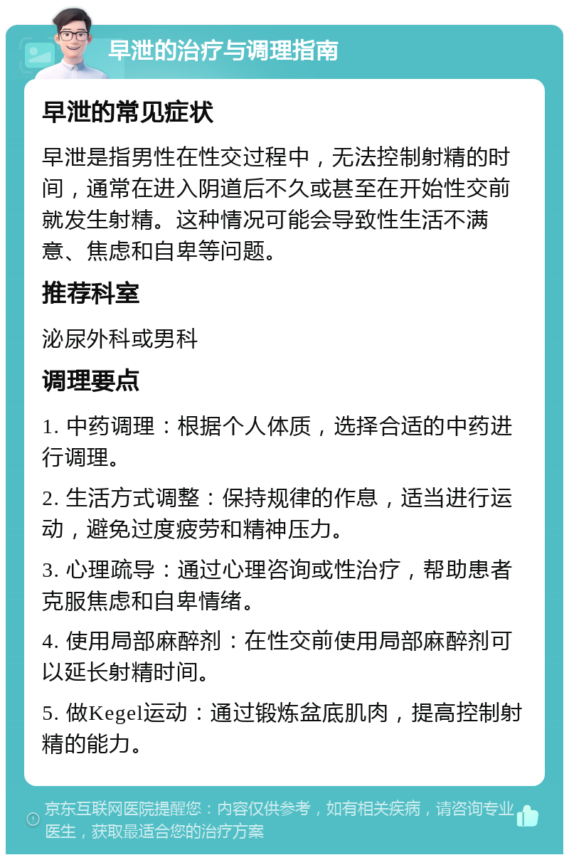 早泄的治疗与调理指南 早泄的常见症状 早泄是指男性在性交过程中，无法控制射精的时间，通常在进入阴道后不久或甚至在开始性交前就发生射精。这种情况可能会导致性生活不满意、焦虑和自卑等问题。 推荐科室 泌尿外科或男科 调理要点 1. 中药调理：根据个人体质，选择合适的中药进行调理。 2. 生活方式调整：保持规律的作息，适当进行运动，避免过度疲劳和精神压力。 3. 心理疏导：通过心理咨询或性治疗，帮助患者克服焦虑和自卑情绪。 4. 使用局部麻醉剂：在性交前使用局部麻醉剂可以延长射精时间。 5. 做Kegel运动：通过锻炼盆底肌肉，提高控制射精的能力。