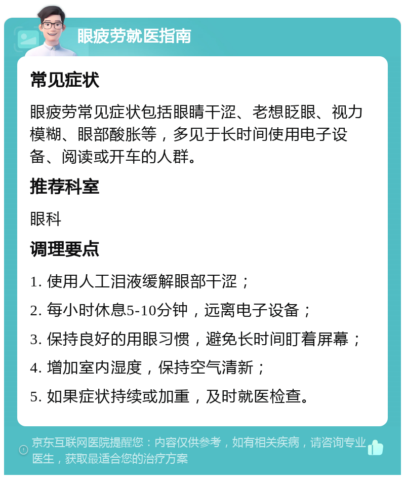 眼疲劳就医指南 常见症状 眼疲劳常见症状包括眼睛干涩、老想眨眼、视力模糊、眼部酸胀等，多见于长时间使用电子设备、阅读或开车的人群。 推荐科室 眼科 调理要点 1. 使用人工泪液缓解眼部干涩； 2. 每小时休息5-10分钟，远离电子设备； 3. 保持良好的用眼习惯，避免长时间盯着屏幕； 4. 增加室内湿度，保持空气清新； 5. 如果症状持续或加重，及时就医检查。