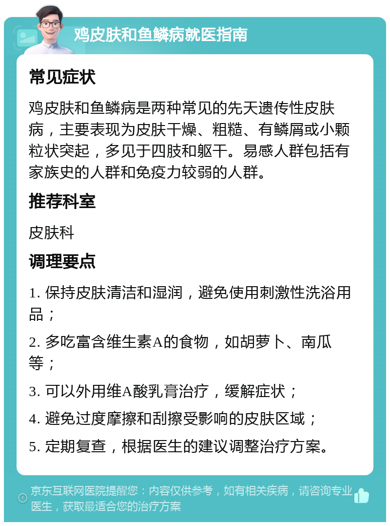 鸡皮肤和鱼鳞病就医指南 常见症状 鸡皮肤和鱼鳞病是两种常见的先天遗传性皮肤病，主要表现为皮肤干燥、粗糙、有鳞屑或小颗粒状突起，多见于四肢和躯干。易感人群包括有家族史的人群和免疫力较弱的人群。 推荐科室 皮肤科 调理要点 1. 保持皮肤清洁和湿润，避免使用刺激性洗浴用品； 2. 多吃富含维生素A的食物，如胡萝卜、南瓜等； 3. 可以外用维A酸乳膏治疗，缓解症状； 4. 避免过度摩擦和刮擦受影响的皮肤区域； 5. 定期复查，根据医生的建议调整治疗方案。