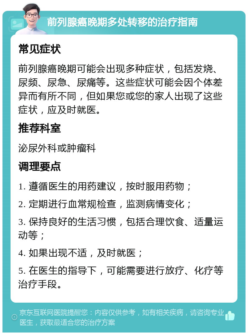 前列腺癌晚期多处转移的治疗指南 常见症状 前列腺癌晚期可能会出现多种症状，包括发烧、尿频、尿急、尿痛等。这些症状可能会因个体差异而有所不同，但如果您或您的家人出现了这些症状，应及时就医。 推荐科室 泌尿外科或肿瘤科 调理要点 1. 遵循医生的用药建议，按时服用药物； 2. 定期进行血常规检查，监测病情变化； 3. 保持良好的生活习惯，包括合理饮食、适量运动等； 4. 如果出现不适，及时就医； 5. 在医生的指导下，可能需要进行放疗、化疗等治疗手段。