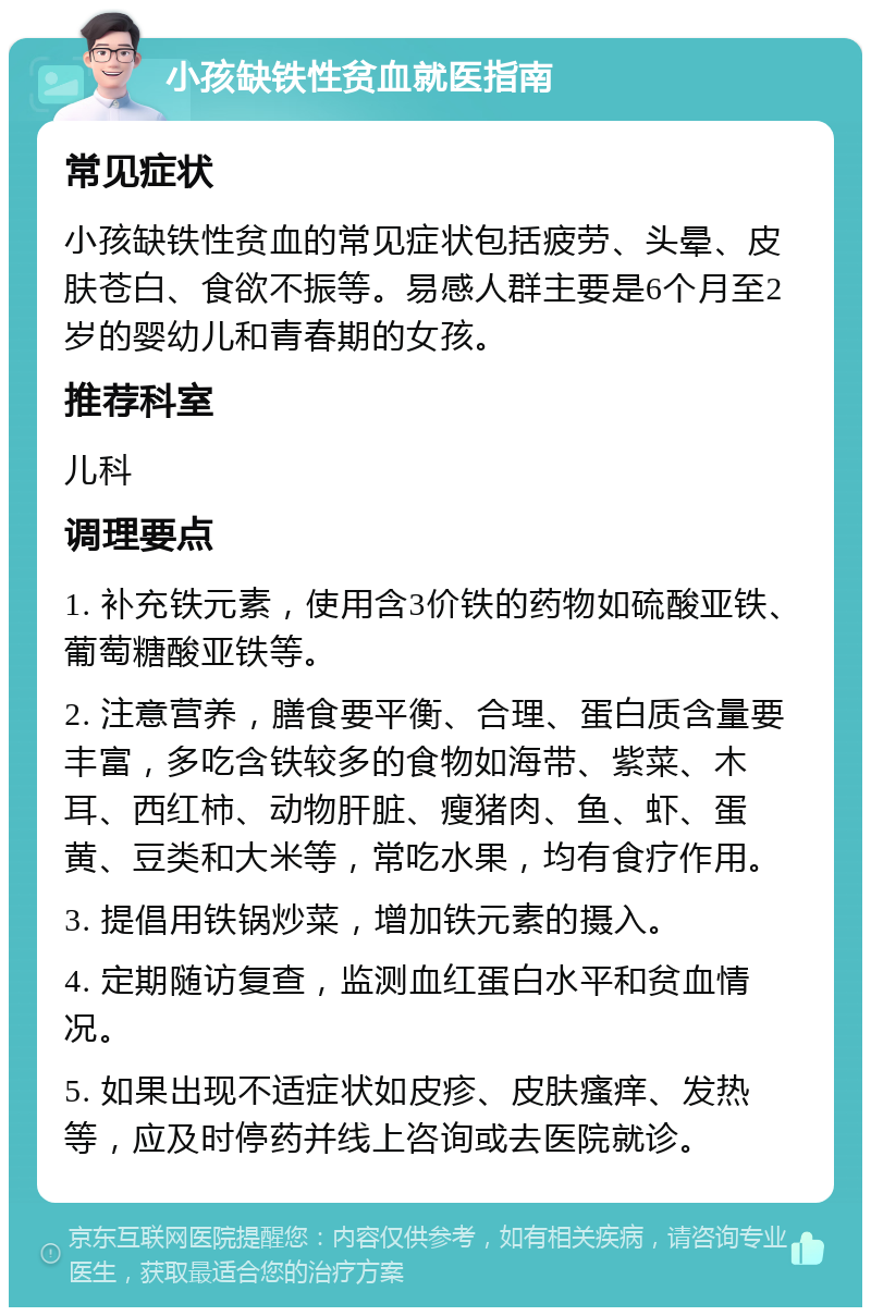 小孩缺铁性贫血就医指南 常见症状 小孩缺铁性贫血的常见症状包括疲劳、头晕、皮肤苍白、食欲不振等。易感人群主要是6个月至2岁的婴幼儿和青春期的女孩。 推荐科室 儿科 调理要点 1. 补充铁元素，使用含3价铁的药物如硫酸亚铁、葡萄糖酸亚铁等。 2. 注意营养，膳食要平衡、合理、蛋白质含量要丰富，多吃含铁较多的食物如海带、紫菜、木耳、西红柿、动物肝脏、瘦猪肉、鱼、虾、蛋黄、豆类和大米等，常吃水果，均有食疗作用。 3. 提倡用铁锅炒菜，增加铁元素的摄入。 4. 定期随访复查，监测血红蛋白水平和贫血情况。 5. 如果出现不适症状如皮疹、皮肤瘙痒、发热等，应及时停药并线上咨询或去医院就诊。