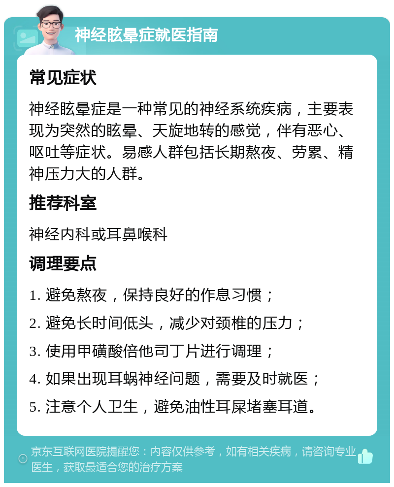 神经眩晕症就医指南 常见症状 神经眩晕症是一种常见的神经系统疾病，主要表现为突然的眩晕、天旋地转的感觉，伴有恶心、呕吐等症状。易感人群包括长期熬夜、劳累、精神压力大的人群。 推荐科室 神经内科或耳鼻喉科 调理要点 1. 避免熬夜，保持良好的作息习惯； 2. 避免长时间低头，减少对颈椎的压力； 3. 使用甲磺酸倍他司丁片进行调理； 4. 如果出现耳蜗神经问题，需要及时就医； 5. 注意个人卫生，避免油性耳屎堵塞耳道。